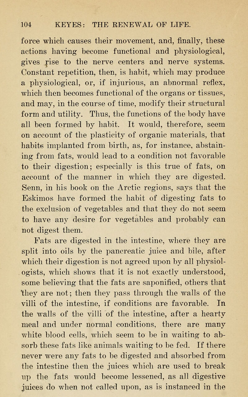 force which causes their movement, and, finally, these actions having become functional and physiological, gives j*ise to the nerve centers and nerve systems. Constant repetition, then, is habit, which may produce a physiological, or, if injurious, an abnormal reflex, which then becomes functional of the organs or tissues, and may, in the course of time, modify their structural form and utility. Thus, the functions of the body have all been formed by habit. It would, therefore, seem on account of the plasticity of organic materials, that habits implanted from birth, as, for instance, abstain- ing from fats, would lead to a condition not favorable to their digestion; especially is this true of fats, on account of the manner in which they are digested. Senn, in his book on the Arctic regions, says that the Eskimos have formed the habit of digesting fats to the exclusion of vegetables and that they do not seem to have any desire for vegetables and probably can not digest them. Fats are digested in the intestine, where they are split into oils by the pancreatic juice and bile, after which their digestion is not agreed upon by all physiol- ogists, which shows that it is not exactly understood, some believing that the fats are saponified, others that 'they are not; then they pass through the walls of the villi of the intestine, if conditions are favorable. In the walls of the villi of the intestine, after a hearty meal and under normal conditions, there are many white blood cells, which seem to be in waiting to ab- sorb these fats like animals waiting to be fed. If there never were any fats to be digested and absorbed from the intestine then the juices which are used to break up the fats would become lessened, as all digestive juices do when not called upon, as is instanced in the