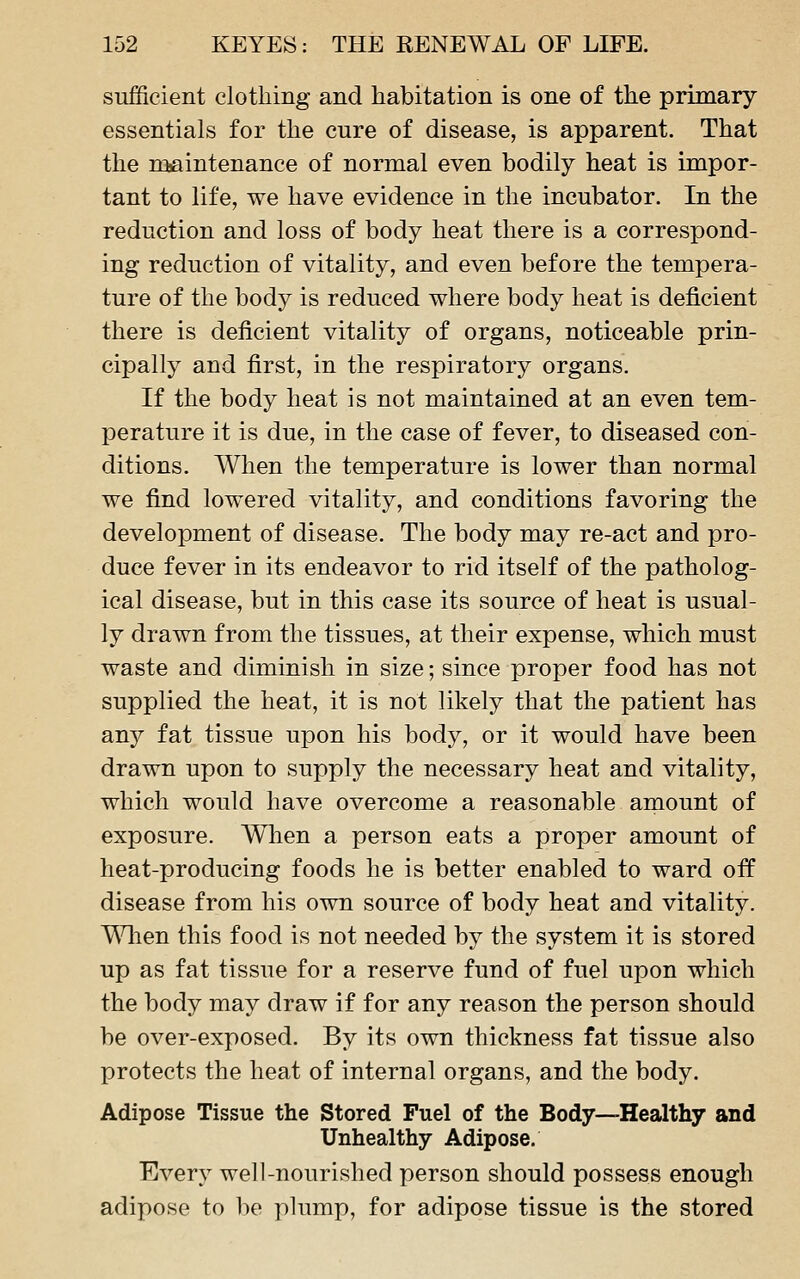 sufficient clothing and habitation is one of the primary essentials for the cure of disease, is apparent. That the niaintenance of normal even bodily heat is impor- tant to life, we have evidence in the incubator. In the reduction and loss of body heat there is a correspond- ing reduction of vitality, and even before the tempera- ture of the body is reduced where body heat is deficient there is deficient vitality of organs, noticeable prin- cipally and first, in the respiratory organs. If the body heat is not maintained at an even tem- perature it is due, in the case of fever, to diseased con- ditions. When the temperature is lower than normal we find lowered vitality, and conditions favoring the development of disease. The body may re-act and pro- duce fever in its endeavor to rid itself of the patholog- ical disease, but in this case its source of heat is usual- ly drawn from the tissues, at their expense, which must waste and diminish in size; since proper food has not supplied the heat, it is not likely that the patient has any fat tissue upon his body, or it would have been drawn upon to supply the necessary heat and vitality, which would have overcome a reasonable amount of exposure. When a person eats a proper amount of heat-producing foods he is better enabled to ward off disease from his own source of body heat and vitality. T\lien this food is not needed by the system it is stored up as fat tissue for a reserve fund of fuel upon which the body may draw if for any reason the person should be over-exposed. By its own thickness fat tissue also protects the heat of internal organs, and the body. Adipose Tissue the Stored Fuel of the Body—Healthy and Unhealthy Adipose. Every well-nourished person should possess enough adipose to be plump, for adipose tissue is the stored