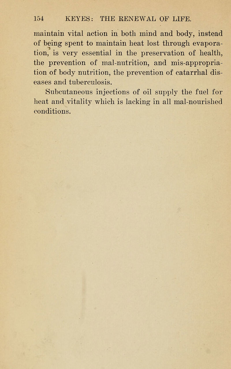 maintain vital action in both mind and body, instead of being spent to maintain heat lost through evapora- tion, is very essential in the preservation of health, the prevention of mal-nutrition, and mis-appropria- tion of body nutrition, the prevention of catarrhal dis- eases and tuberculosis. Subcutaneous injections of oil supply the fuel for heat and vitality which is lacking in all mal-nourished conditions.