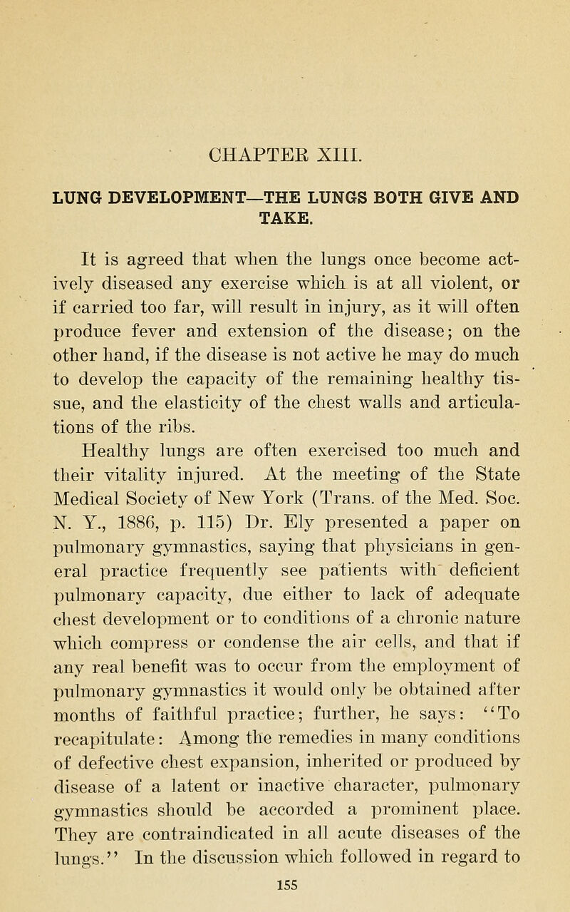 CHAPTER XIII. LUNG DEVELOPMENT—THE LUNGS BOTH GIVE AND TAKE. It is agreed that when the lungs once become act- ively diseased any exercise which is at all violent, or if carried too far, will result in injury, as it will often produce fever and extension of the disease; on the other hand, if the disease is not active he may do much to develop the capacity of the remaining healthy tis- sue, and the elasticity of the chest walls and articula- tions of the ribs. Healthy lungs are often exercised too much and their vitality injured. At the meeting of the State Medical Society of New York (Trans, of the Med. Soc. N. Y., 1886, p. 115) Dr. Ely presented a paper on pulmonary gymnastics, saying that physicians in gen- eral practice frequently see patients with deficient pulmonary capacity, due either to lack of adequate chest development or to conditions of a chronic nature which compress or condense the air cells, and that if any real benefit was to occur from the employment of pulmonary gymnastics it would only be obtained after months of faithful practice; further, he says: ''To recapitulate: Among the remedies in many conditions of defective chest expansion, inherited or produced by disease of a latent or inactive character, pulmonary gymnastics should be accorded a prominent place. They are contraindicated in all acute diseases of the lungs. In the discussion which followed in regard to