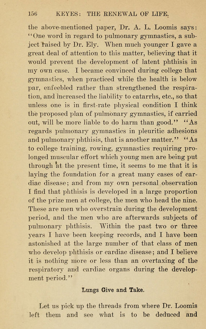 the above-mentioned paper, Dr. A. L. Loomis says: '' One word in regard to pulmonary gymnastics, a sub- ject Raised by Dr. Ely. Wlien much younger I gave a great deal of attention to this matter, believing that it would prevent the development of latent phthisis in my own case. I became convinced during college that gymnastics, when practiced while the health is below par, enfeebled rather than strengthened the respira- tion, and increased the liability to catarrhs, etc., so that unless one is in first-rate physical condition I think the proposed plan of pulmonary gymnastics, if carried out, will be more liable to do harm than good. ''As regards pulmonary gymnastics in pleuritic adhesions and pulmonary phthisis, that is another matter.  As to college training, rowing, gymnastics requiring pro- longed muscular effort which young men are being put through at the present time, it seems to me that it is laying the foundation for a great many cases of car- diac disease; and from my own personal observation I find that phthisis is developed in a large proportion of the prize men at college, the men who head the nine. These are men who overstrain during the development period, and the men who are afterwards subjects of pulmonary phthisis. Within the past two or three years I have been keeping records, and I have been astonished at the large number of that class of men who develop phthisis or cardiac disease; and I believe it is nothing more or less than an overtaxing of the respiratory and cardiac organs during the develop- ment period. Lungs Give and Take. Let us pick up the threads from where Dr. Loomis left them and see what is to be deduced and