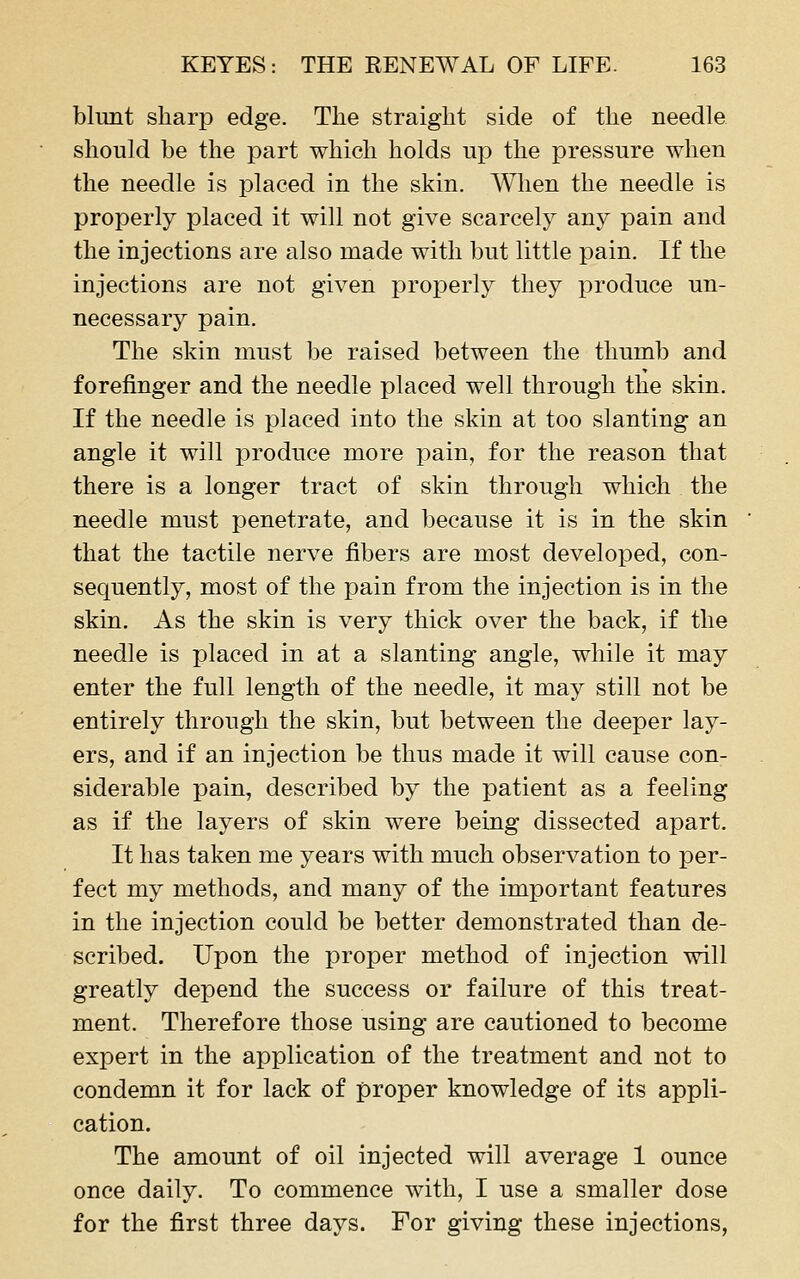 blunt sharp edge. The straight side of the needle should be the part which holds up the pressure when the needle is placed in the skin. Wlien the needle is properly placed it will not give scarcely any pain and the injections are also made with but little pain. If the injections are not given properly they produce un- necessary pain. The skin must be raised between the thumb and forefinger and the needle placed well through the skin. If the needle is placed into the skin at too slanting an angle it will produce more pain, for the reason that there is a longer tract of skin through which the needle must penetrate, and because it is in the skin that the tactile nerve fibers are most developed, con- sequently, most of the pain from the injection is in the skin. As the skin is very thick over the back, if the needle is placed in at a slanting angle, while it may enter the full length of the needle, it may still not be entirely through the skin, but between the deeper lay- ers, and if an injection be thus made it will cause con- siderable pain, described by the patient as a feeling as if the layers of skin were being dissected apart. It has taken me years with much observation to per- fect my methods, and many of the important features in the injection could be better demonstrated than de- scribed. Upon the proper method of injection will greatly depend the success or failure of this treat- ment. Therefore those using are cautioned to become expert in the application of the treatment and not to condemn it for lack of proper knowledge of its appli- cation. The amount of oil injected will average 1 ounce once daily. To commence with, I use a smaller dose for the first three days. For giving these injections,