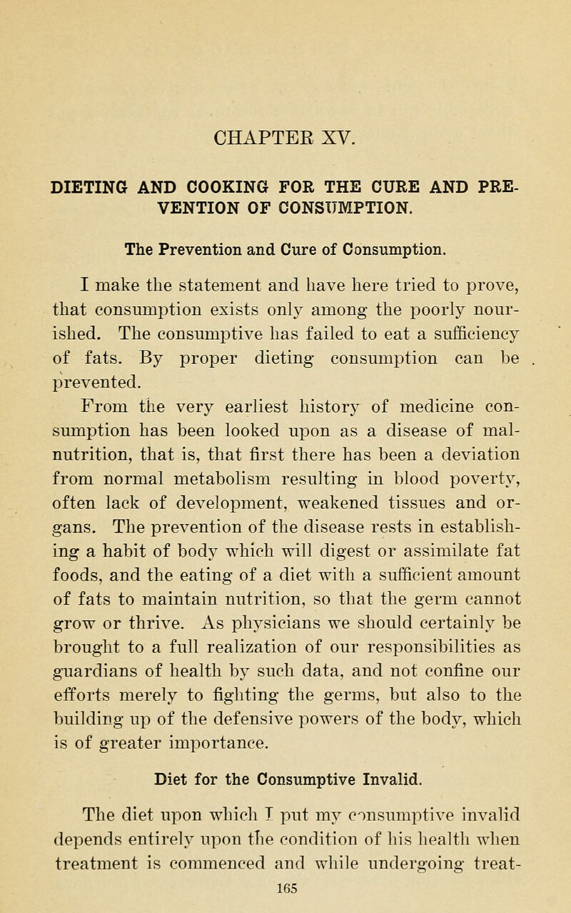 DIETING AND COOKING FOR THE CURE AND PRE- VENTION OF CONSUMPTION. The Prevention and Cure of Consumption. I make the statement and have here tried to prove, that consumption exists only among the poorly nour- ished. The consumptive has failed to eat a sufficiency of fats. By proper dieting consumption can be prevented. From the very earliest history of medicine con- sumption has been looked upon as a disease of mal- nutrition, that is, that first there has been a deviation from normal metabolism resulting in blood poverty, often lack of development, weakened tissues and or- gans. The prevention of the disease rests in establish- ing a habit of body which will digest or assimilate fat foods, and the eating of a diet with a sufficient amount of fats to maintain nutrition, so that the germ cannot grow or thrive. As physicians we should certainly be brought to a full realization of our responsibilities as guardians of health by such data, and not confine our efforts merely to fighting the germs, but also to the building up of the defensive powers of the body, which is of greater importance. Diet for the Consumptive Invalid. The diet upon which I put my consumptive invalid depends entirely upon the condition of his health when treatment is commenced and while undergoing treat- ies