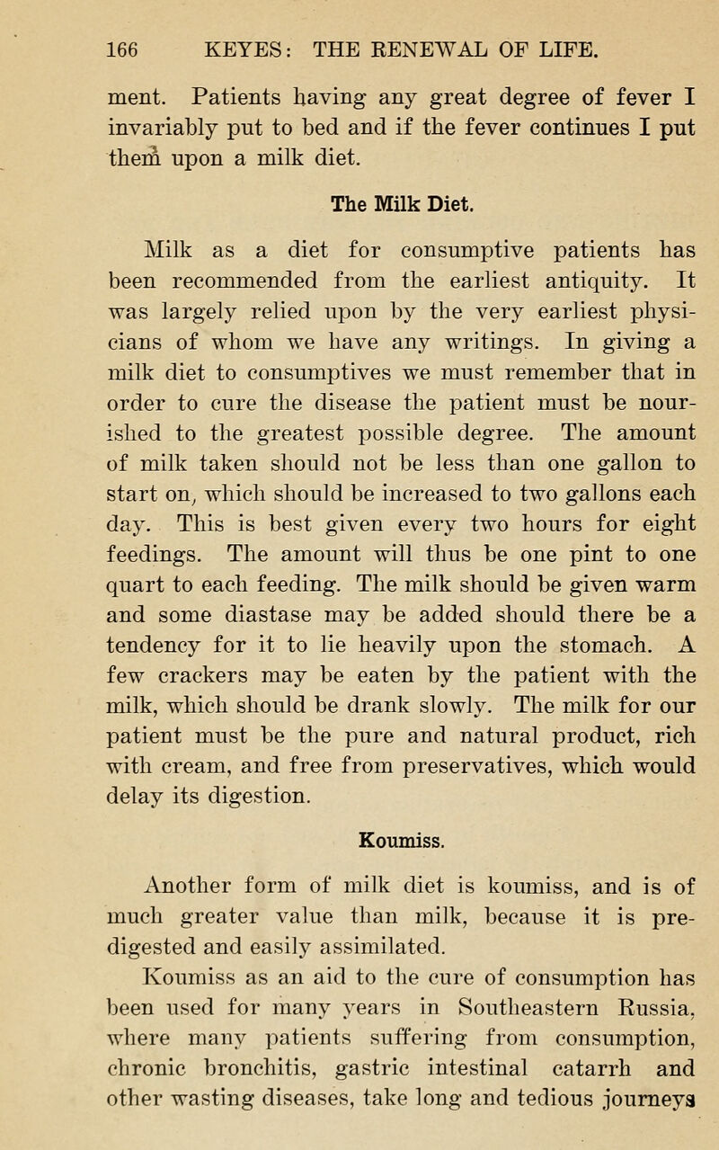 ment. Patients having any great degree of fever I invariably put to bed and if the fever continues I put thera upon a milk diet. The Milk Diet. Milk as a diet for consumptive patients has been recommended from the earliest antiquity. It was largely relied upon by the very earliest physi- cians of whom we have any writings. In giving a milk diet to consumptives we must remember that in order to cure the disease the patient must be nour- ished to the greatest possible degree. The amount of milk taken should not be less than one gallon to start on^ which should be increased to two gallons each day. This is best given every two hours for eight feedings. The amount will thus be one pint to one quart to each feeding. The milk should be given warm and some diastase may be added should there be a tendency for it to lie heavily upon the stomach. A few crackers may be eaten by the patient with the milk, which should be drank slowly. The milk for our patient must be the pure and natural product, rich with cream, and free from preservatives, which would delay its digestion. Koumiss. Another form of milk diet is koumiss, and is of much greater value than milk, because it is pre- digested and easily assimilated. Koumiss as an aid to the cure of consumption has been used for many years in Southeastern Russia, where many patients suffering from consumption, chronic bronchitis, gastric intestinal catarrh and other wasting diseases, take long and tedious joumeya