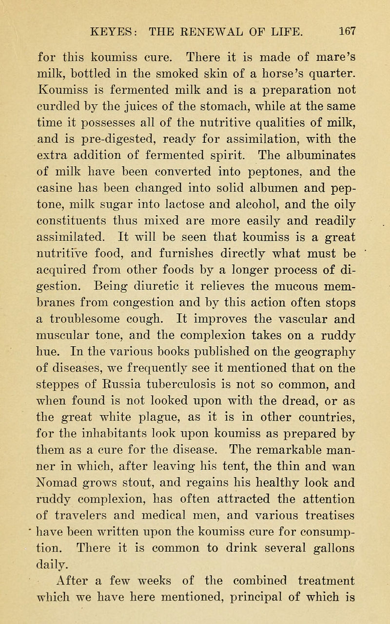 for this koumiss cure. There it is made of mare's milk, bottled in the smoked skin of a horse's quarter. Koumiss is fermented milk and is a preparation not curdled by the juices of the stomach, while at the same time it possesses all of the nutritive qualities of milk, and is pre-digested, ready for assimilation, with the extra addition of fermented spirit. The albuminates of milk have been converted into peptones, and the casine has been changed into solid albumen and pep- tone, milk sugar into lactose and alcohol, and the oily constituents thus mixed are more easily and readily assimilated. It will be seen that koumiss is a great nutritive food, and furnishes directly what must be acquired from other foods by a longer process of di- gestion. Being diuretic it relieves the mucous mem- branes from congestion and by this action often stops a troublesome cough. It improves the vascular and muscular tone, and the complexion takes on a ruddy hue. In the various books published on the geography of diseases, we frequently see it mentioned that on the steppes of Eussia tuberculosis is not so common, and when found is not looked upon with the dread, or as the great white plague, as it is in other countries, for the inhabitants look upon koumiss as prepared by them as a cure for the disease. The remarkable man- ner in which, after leaving his tent, the thin and wan Nomad grows stout, and regains his healthy look and ruddy complexion, has often attracted the attention of travelers and medical men, and various treatises have been written upon the koumiss cure for consump- tion. There it is common to drink several gallons daily. After a few weeks of the combined treatment which we have here mentioned, principal of which is
