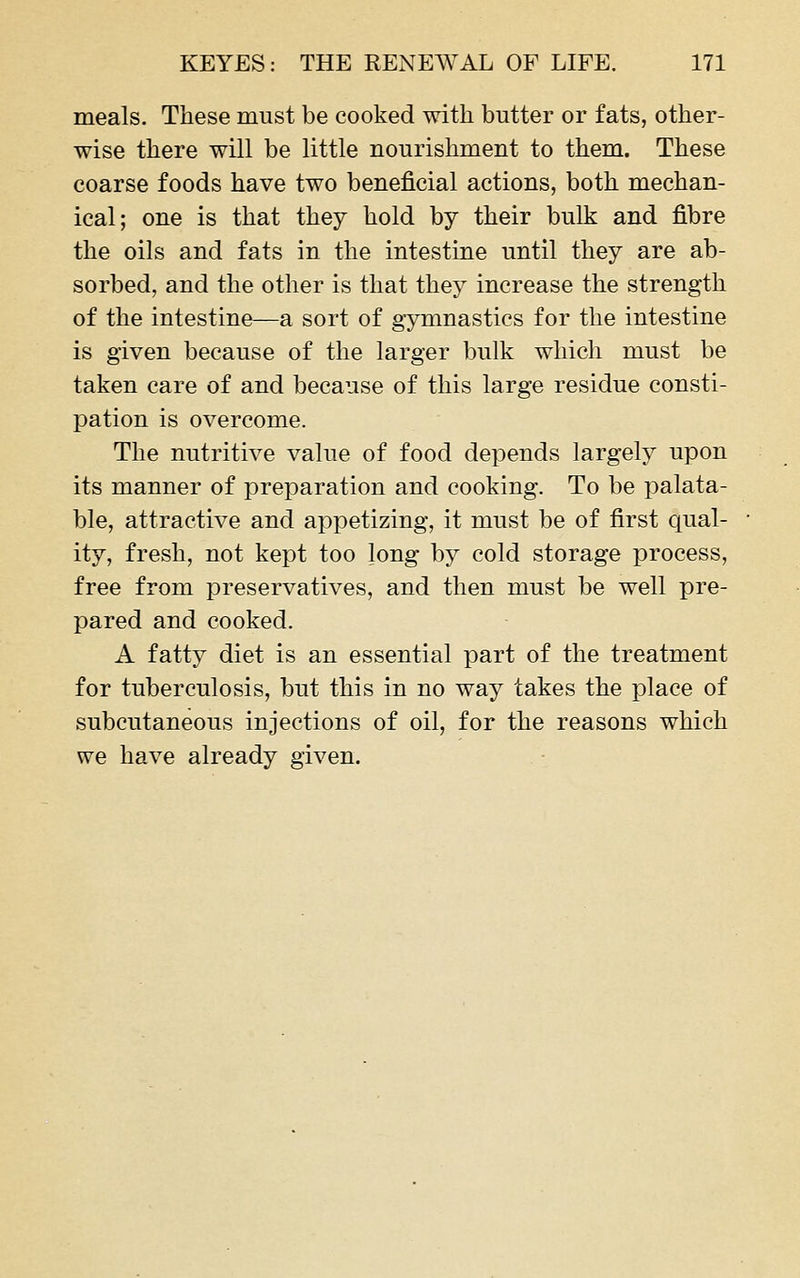 meals. These must be cooked with butter or fats, other- wise there will be little nourishment to them. These coarse foods have two beneficial actions, both mechan- ical; one is that they hold by their bulk and fibre the oils and fats in the intestine until they are ab- sorbed, and the other is that they increase the strength of the intestine—a sort of gymnastics for the intestine is given because of the larger bulk which must be taken care of and because of this large residue consti- pation is overcome. The nutritive value of food depends largely upon its manner of preparation and cooking. To be palata- ble, attractive and appetizing, it must be of first qual- ity, fresh, not kept too long by cold storage process, free from preservatives, and then must be well pre- pared and cooked. A fatty diet is an essential part of the treatment for tuberculosis, but this in no way takes the place of subcutaneous injections of oil, for the reasons which we have already given.