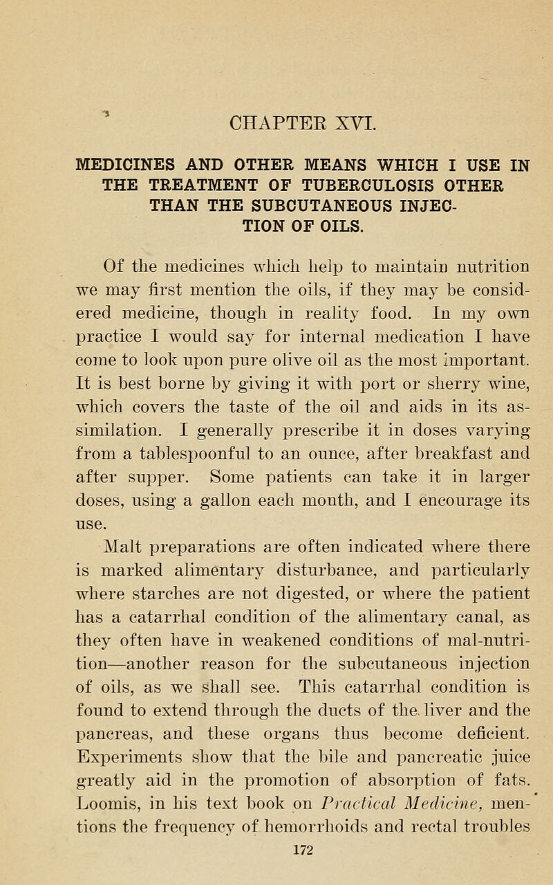 CHAPTEE XVI. MEDICINES AND OTHER MEANS WHICH I USE IN THE TREATMENT OF TUBERCULOSIS OTHER THAN THE SUBCUTANEOUS INJEC- TION OF OILS. Of the medicines which help to maintain nutrition we may first mention the oils, if they may be consid- ered medicine, though in reality food. In my own practice I would say for internal medication I have come to look upon pure olive oil as the most important. It is best borne by giving it with port or sherry wine, which covers the taste of the oil and aids in its as- similation. I generally prescribe it in doses varying from a tablespoonful to an ounce, after breakfast and after supper. Some patients can take it in larger doses, using a gallon each month, and I encourage its use. Malt preparations are often indicated where there is marked alimentary disturbance, and particularly where starches are not digested, or where the patient has a catarrhal condition of the alimentary canal, as they often have in weakened conditions of mal-nutri- tion—another reason for the subcutaneous injection of oils, as we shall see. This catarrhal condition is found to extend through the ducts of the. liver and the pancreas, and these organs thus become deficient. Experiments show that the Ijile and pancreatic juice greatly aid in the promotion of absorption of fats. Loomis, in his text book on Practical Medicine, men- tions the frequency of hemorrhoids and rectal troubles