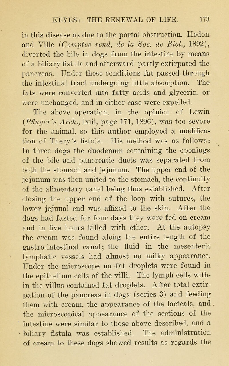 in this disease as due to the portal obstruction. Hedon and Ville {Comptes rend, de la Soc. de Biol., 1892), diverted the bile in dogs from the intestine by means of a biliary fistula and afterward partly extirpated the jDancreas. Under these conditions fat passed through the intestinal tract undergoing little absorption. The fats were converted into fatty acids and glycerin, or were unchanged, and in either case were expelled. The above operation, in the opinion of Lewin {PUuger's Arch., Ixiii, page 171, 1896), was too severe for the animal, so this author employed a modifica- tion of Thery's fistula. His method was as follows: In three dogs the duodenum containing the openings of the bile and pancreatic ducts was separated from both the stomach and jejunum. The upper end of the jejunum was then united to the stomach, the continuity of the alimentary canal being thus established. After closing the upper end of the loop with sutures, the lower jejunal end was affixed to the skin. After the dogs had fasted for four days they were fed on cream and in five hours killed with ether. At the autopsy the cream was found along the entire length of the gastro-intestinal canal; the fluid in the mesenteric lymphatic vessels had almost no milky appearance. Under the microscope no fat droplets were found in the epithelium cells of the villi. The lymph cells with- in the yiWms contained fat droplets. After total extir- pation of the pancreas in dogs (series 3) and feeding them with cream, the appearance of the lacteals, and the microscopical appearance of the sections of the intestine were similar to those above described, and a biliary fistula was established. The administration of cream to these dogs showed results as regards the