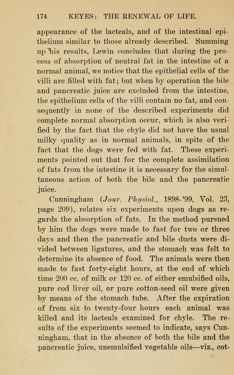 appearance of the lacteals, and of the intestinal epi- thelium similar to those already described. Summing up ^is results, Lewin concludes that during the pro- cess of absorption of neutral fat in the intestine of a normal animal, we notice that the epithelial cells of the villi are filled with fat; but when by operation the bile and pancreatic juice are excluded from the intestine, the epithelium cells of the villi contain no fat, and con- sequently in none of the described experiments did complete normal absorption occur, which is also veri- fied by the fact that the chyle did not have the usual milky quality as in normal animals, in spite of the fact that the dogs were fed with fat. These experi- ments pointed out that for the complete assimilation of fats from the intestine it is necessary for the simul- taneous action of both the bile and the pancreatic juice. Cunningham {Jour. Physiol, 1898-'99, Vol. 23, page 209), relates six experiments upon dogs as re- gards the absorption of fats. In the method pursued by him the dogs were made to fast for two or three days and then the pancreatic and bile ducts were di- vided between ligatures, and the stomach was felt to determine its absence of food. The animals were then made to fast forty-eight hours, at the end of which time 200 cc. of milk or 120 cc. of either emulsified oils, pure cod liver oil, or pure cotton-seed oil were given by means of the stomach tube. After the expiration of from six to twenty-four hours each animal was killed and its lacteals examined for chyle. The re- sults of the experiments seemed to indicate, says Cun- ningham, that in the absence of both the bile and the pancreatic juice, unemulsified vegetable oils—^viz., cot-