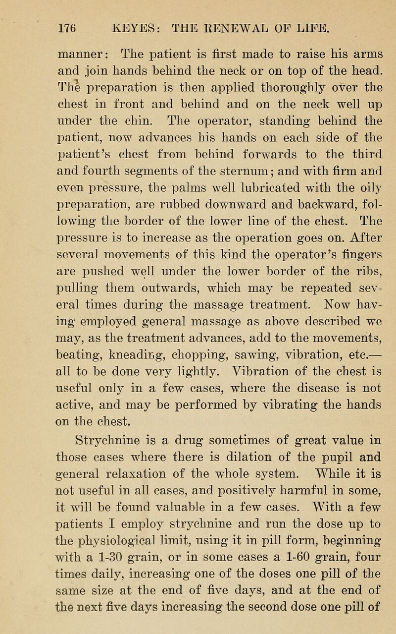 manner: The patient is first made to raise his arms and join hands behind the neck or on top of the head. The preparation is then applied thoroughly over the chest in front and behind and on the neck well up under the chin. The operator, standing behind the patient, now advances his hands on each side of the patient's chest from behind forwards to the third and fourth segments of the sternum; and with firm and even pressure, the palms well lubricated with the oily preparation, are rubbed downward and backward, fol- lowing the border of the lower line of the chest. The pressure is to increase as the operation goes on. After several movements of this kind the operator's fingers are pushed well under the lower border of the ribs, pulling them outwards, which may be repeated sev- eral times during the massage treatment. Now hav- ing employed general massage as above described we may, as the treatment advances, add to the movements, beating, kneading, chopping, sawing, vibration, etc.— all to be done very lightly. Vibration of the chest is useful only in a few cases, where the disease is not active, and may be performed by vibrating the hands on the chest. Strychnine is a drug sometimes of great value in those cases where there is dilation of the pupil and general relaxation of the whole system. While it is not useful in all cases, and positively harmful in some, it will be found valuable in a few cases. With a few patients I employ strychnine and run the dose up to the physiological limit, using it in pill form, beginning with a 1-30 grain, or in some cases a 1-60 grain, four times daily, increasing one of the doses one pill of the same size at the end of five days, and at the end of the next five days increasing the second dose one pill of