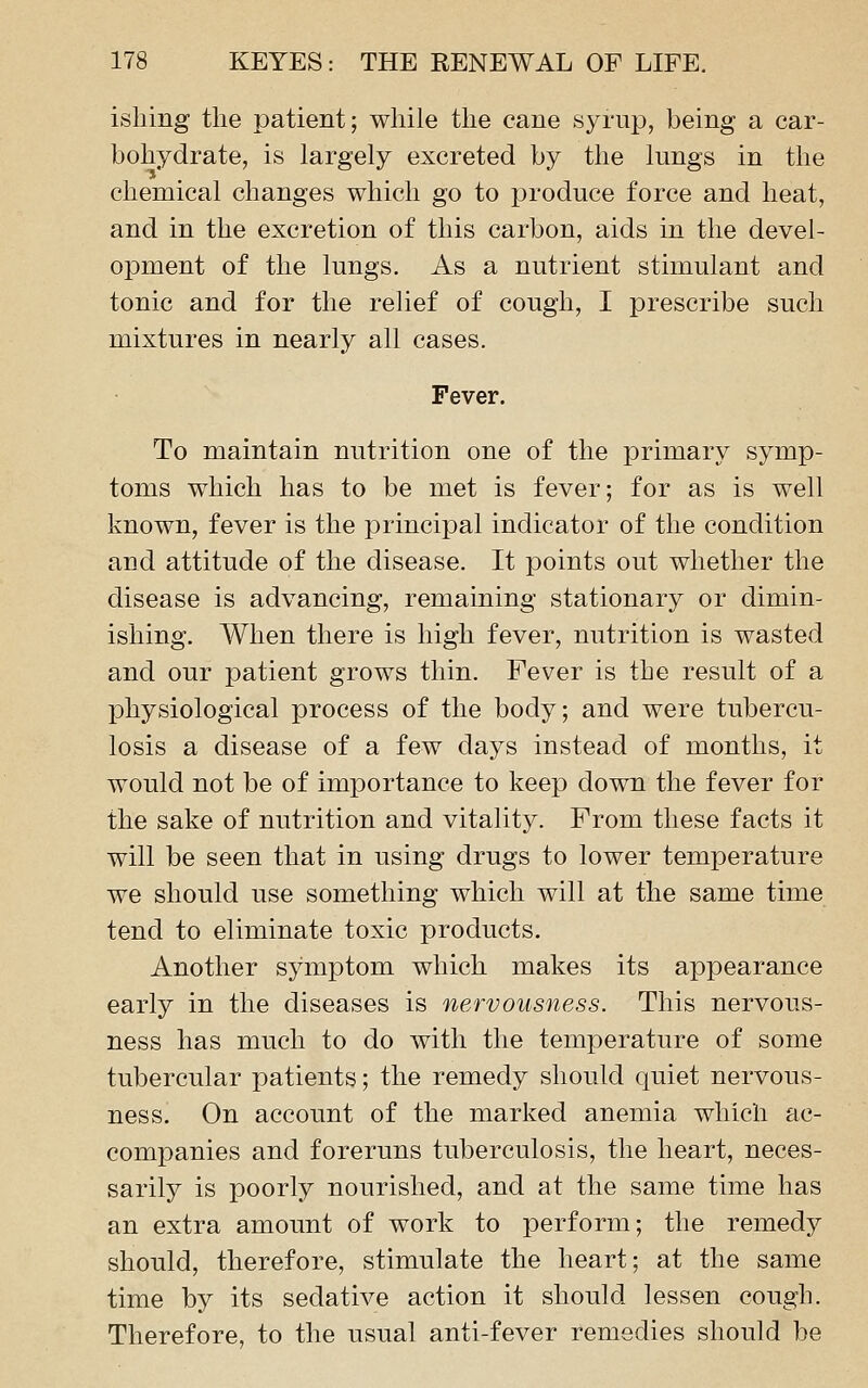 isliing the patient; while the cane syrup, being a car- bohydrate, is largely excreted by the lungs in the chemical changes which go to produce force and heat, and in the excretion of this carbon, aids in the devel- opment of the lungs. As a nutrient stimulant and tonic and for the relief of cough, I prescribe such mixtures in nearly all cases. Fever. To maintain nutrition one of the primary symp- toms which has to be met is fever; for as is well known, fever is the principal indicator of the condition and attitude of the disease. It points out whether the disease is advancing, remaining stationary or dimin- ishing. When there is high fever, nutrition is wasted and our patient grows thin. Fever is tbe result of a physiological process of the body; and were tubercu- losis a disease of a few days instead of months, it would not be of importance to keep down the fever for the sake of nutrition and vitality. From these facts it will be seen that in using drugs to lower temperature we should use something which will at the same time tend to eliminate toxic products. Another symptom which makes its appearance early in the diseases is nervousness. This nervous- ness has much to do with the temperature of some tubercular patients; the remedy should quiet nervous- ness. On account of the marked anemia which ac- companies and foreruns tuberculosis, the heart, neces- sarily is poorly nourished, and at the same time has an extra amount of work to perform; the remedy should, therefore, stimulate the heart; at the same time by its sedative action it should lessen cough. Therefore, to the usual anti-fever remedies should be