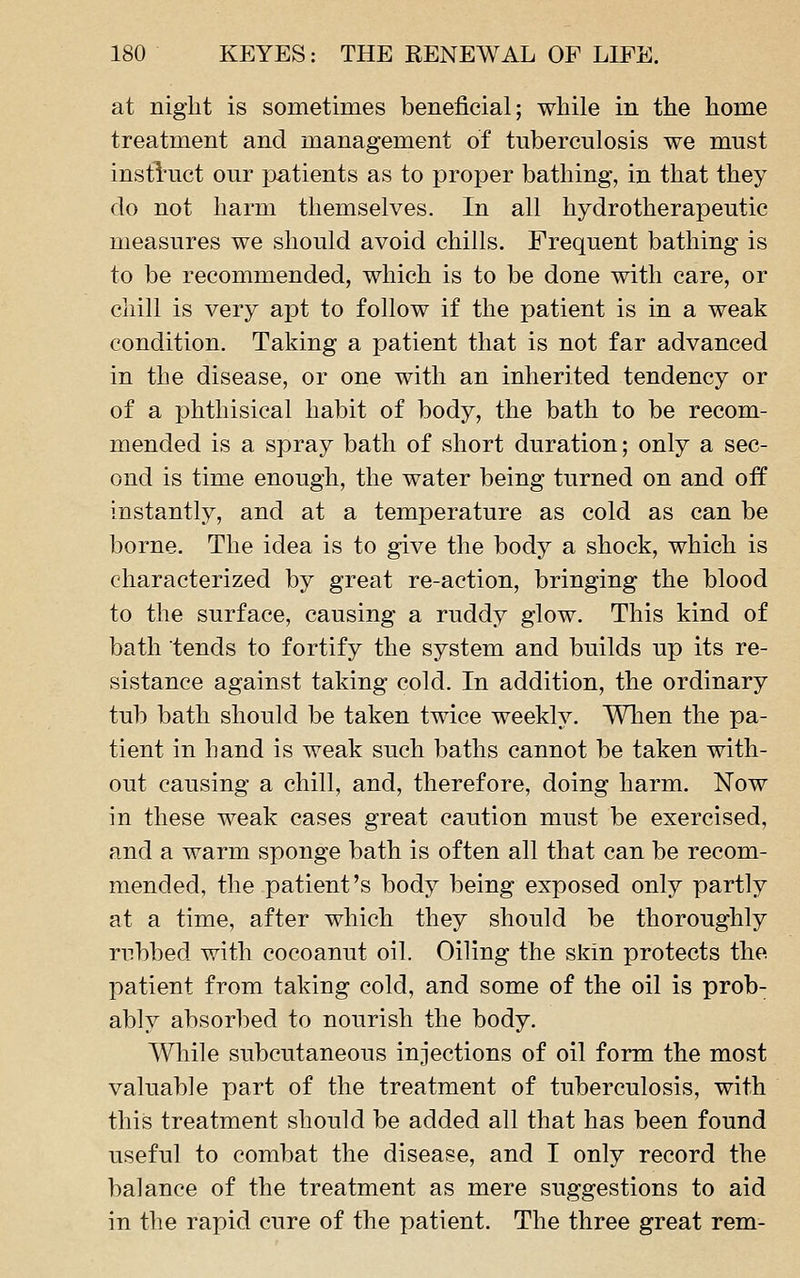 at night is sometimes beneficial; while in the home treatment and management of tuberculosis we must instl'uct our patients as to proper bathing, in that they do not harm themselves. In all hydrotherapeutic measures we should avoid chills. Frequent bathing is to be recommended, which is to be done with care, or cliill is very apt to follow if the patient is in a weak condition. Taking a patient that is not far advanced in the disease, or one with an inherited tendency or of a phthisical habit of body, the bath to be recom- mended is a spray bath of short duration; only a sec- ond is time enough, the water being turned on and off instantly, and at a temperature as cold as can be borne. The idea is to give the body a shock, which is characterized by great re-action, bringing the blood to the surface, causing a ruddy glow. This kind of bath tends to fortify the system and builds up its re- sistance against taking cold. In addition, the ordinary tub bath should be taken twice weekly. When the pa- tient in hand is weak such baths cannot be taken with- out causing a chill, and, therefore, doing harm. Now in these weak cases great caution must be exercised, and a warm sponge bath is often all that can be recom- mended, the patient's body being exposed only partly at a time, after which they should be thoroughly rubbed with cocoanut oil. Oiling the skin protects the patient from taking cold, and some of the oil is prob- ably absorbed to nourish the body. While subcutaneous injections of oil form the most valuable part of the treatment of tuberculosis, with this treatment should be added all that has been found useful to combat the disease, and I only record the balance of the treatment as mere suggestions to aid in the rapid cure of the patient. The three great rem-