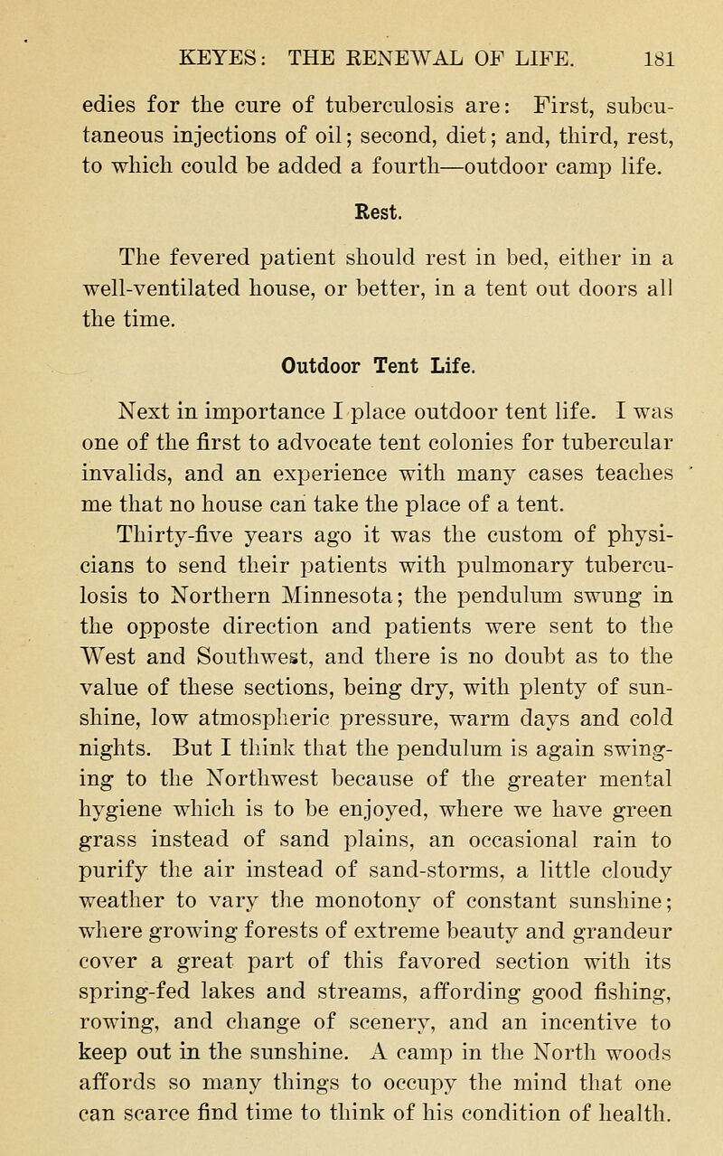 edies for the cure of tuberculosis are: First, subcu- taneous injections of oil; second, diet; and, third, rest, to which could be added a fourth—outdoor camp life. Rest. The fevered patient should rest in bed, either in a well-ventilated house, or better, in a tent out doors all the time. Outdoor Tent Life, Next in importance I place outdoor tent life. I was one of the first to advocate tent colonies for tubercular invalids, and an experience with many cases teaches me that no house can take the place of a tent. Thirty-five years ago it was the custom of physi- cians to send their patients with pulmonary tubercu- losis to Northern Minnesota; the pendulum swung in the opposte direction and patients were sent to the West and Southwest, and there is no doubt as to the value of these sections, being dry, with plenty of sun- shine, low atmospheric pressure, warm days and cold nights. But I think that the pendulum is again swing- ing to the Northwest because of the greater mental hygiene which is to be enjoyed, where we have green grass instead of sand plains, an occasional rain to purify the air instead of sand-storms, a little cloudy weather to vary tlie monotony of constant sunshine; where growing forests of extreme beauty and grandeur cover a great part of this favored section with its spring-fed lakes and streams, affording good fishing, rowing, and change of scenery, and an incentive to keep out in the sunshine. A camp in the North woods affords so many things to occupy the mind that one can scarce find time to think of his condition of health.