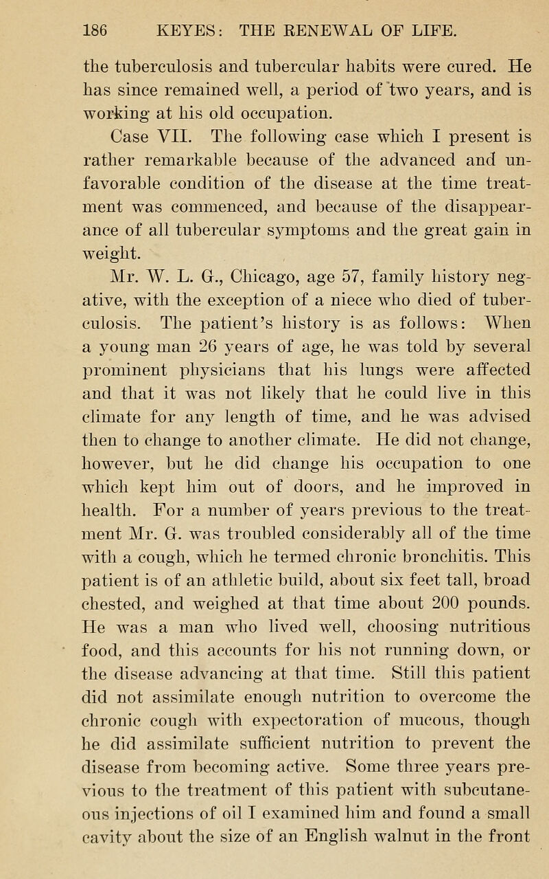 the tuberculosis and tubercular habits were cured. He has since remained well, a period of two years, and is working at his old occupation. Case VII. The following case which I present is rather remarkable because of the advanced and un- favorable condition of the disease at the time treat- ment was commenced, and because of the disappear- ance of all tubercular symptoms and the great gain in weight. Mr. W. L. G., Chicago, age 57, family history neg- ative, with the exception of a niece who died of tuber- culosis. The patient's history is as follows: When a young man 26 years of age, he was told by several prominent physicians that his lungs were affected and that it was not likely that he could live in this climate for any length of time, and he was advised then to change to another climate. He did not change, however, but he did change his occupation to one which kept him out of doors, and he improved in health. For a number of years previous to the treat- ment Mr. G. was troubled considerably all of the time with a cough, which he termed chronic bronchitis. This patient is of an athletic build, about six feet tall, broad chested, and weighed at that time about 200 pounds. He was a man who lived well, choosing nutritious food, and this accounts for his not running down, or the disease advancing at that time. Still this patient did not assimilate enough nutrition to overcome the chronic cough with expectoration of mucous, though he did assimilate sufficient nutrition to prevent the disease from becoming active. Some three years pre- vious to the treatment of this patient with subcutane- ous injections of oil I examined him and found a small cavity about the size of an English walnut in the front