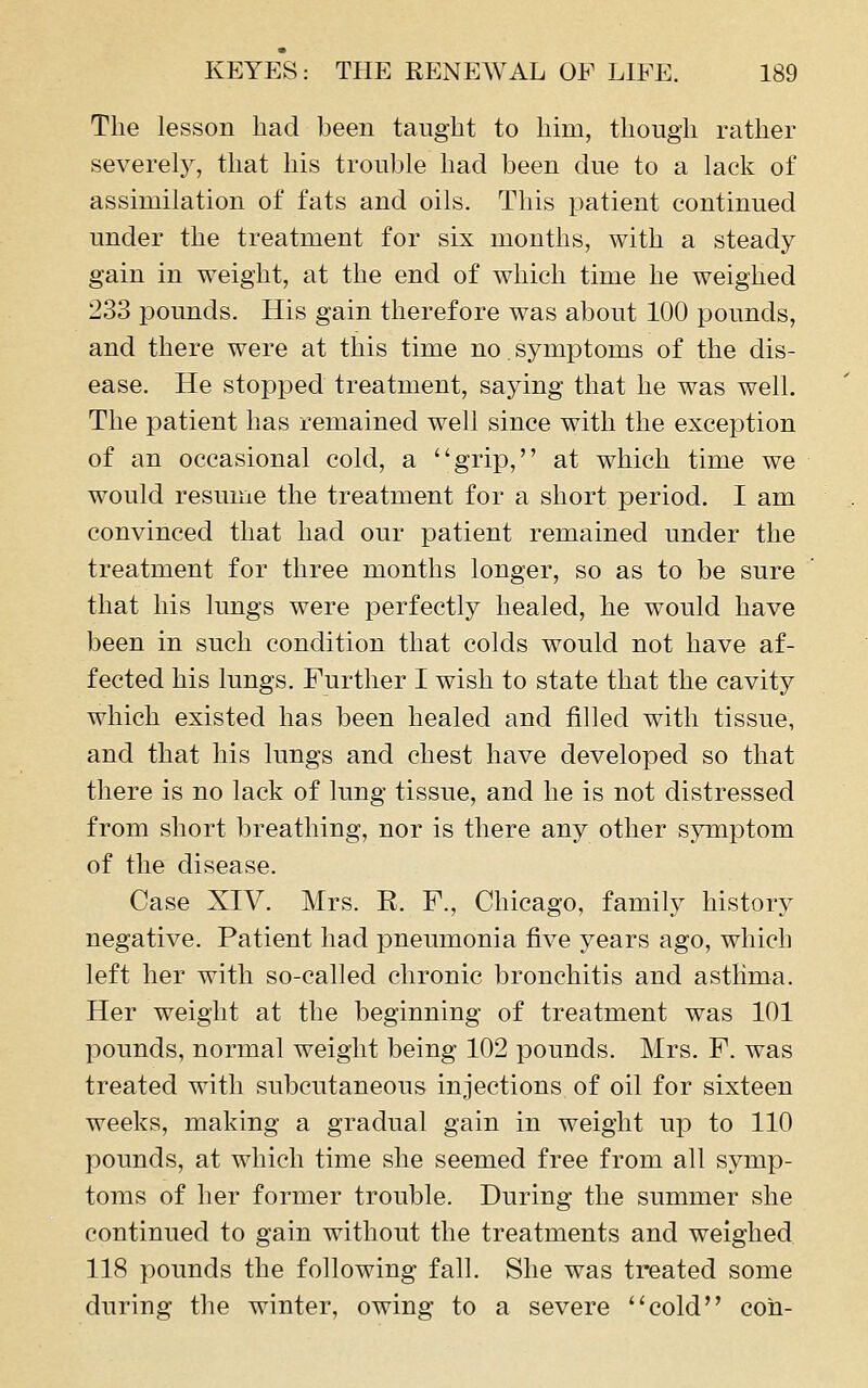 The lesson had been taught to him, though rather severely, that his trouble had been due to a lack of assimilation of fats and oils. This patient continued under the treatment for six months, with a steady gain in weight, at the end of which time he weighed 233 pounds. His gain therefore was about 100 pounds, and there were at this time no symptoms of the dis- ease. He stopped treatment, saying that he was well. The patient has remained well since with the exception of an occasional cold, a grip, at which time we would resume the treatment for a short period. I am convinced that had our patient remained under the treatment for three months longer, so as to be sure that his lungs were perfectly healed, he would have been in such condition that colds would not have af- fected his lungs. Further I wish to state that the cavity which existed has been healed and filled with tissue, and that his lungs and chest have developed so that there is no lack of lung tissue, and he is not distressed from short breathing, nor is there any other symptom of the disease. Case XIV. Mrs. E. F., Chicago, family history negative. Patient had pneumonia five years ago, which left her with so-called chronic bronchitis and astlima. Her weight at the beginning of treatment was 101 pounds, normal weight being 102 pounds. Mrs. F. was treated with subcutaneous injections of oil for sixteen weeks, making a gradual gain in weight up to 110 pounds, at which time she seemed free from all symp- toms of her former trouble. During the summer she continued to gain without the treatments and weighed 118 pounds the following fall. She was treated some during the winter, owing to a severe cold con-