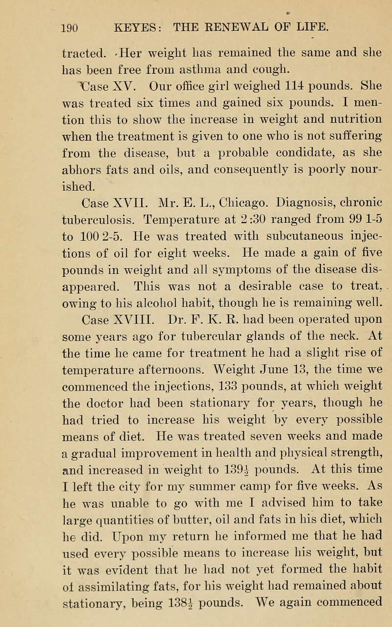 tracted. -Her weight lias remained tlie same and she has been free from asthma and cough. X^ase XV. Our office girl weighed 114 pounds. She was treated six times and gained six pounds. I men- tion this to show the increase in weight and nutrition when the treatment is given to one who is not suffering from the disease, but a probable condidate, as she abhors fats and oils, and consequently is poorly nour- ished. Case XVII. Mr. E. L., Chicago. Diagnosis, chronic tuberculosis. Temperature at 2:30 ranged from 99 1-5 to 100 2-5. He was treated with subcutaneous injec- tions of oil for eight weeks. He made a gain of five pounds in weight and all symptoms of the disease dis- appeared. This was not a desirable case to treat, owing to his alcohol habit, though he is remaining well. Case XVIII. Dr. F. K. R. had been operated upon some years ago for tubercular glands of the neck. At the time he came for treatment he had a slight rise of temperature afternoons. Weight June 13, the time we commenced the injections, 133 pounds, at which weight the doctor had been stationary for years, though he had tried to increase his weight by every possible means of diet. He was treated seven weeks and made a gradual improvement in health and physical strength, and increased in weight to 139^ pounds. At this time I left the city for my summer camp for five weeks. As he was unable to go with me I advised him to take large quantities of butter, oil and fats in his diet, which he did. Upon my return he informed me that he had used every possible means to increase his weight, but it was evident that he had not yet formed the habit ol assimilating fats, for his weight had remained about stationary, being 138^ pounds. We again commenced