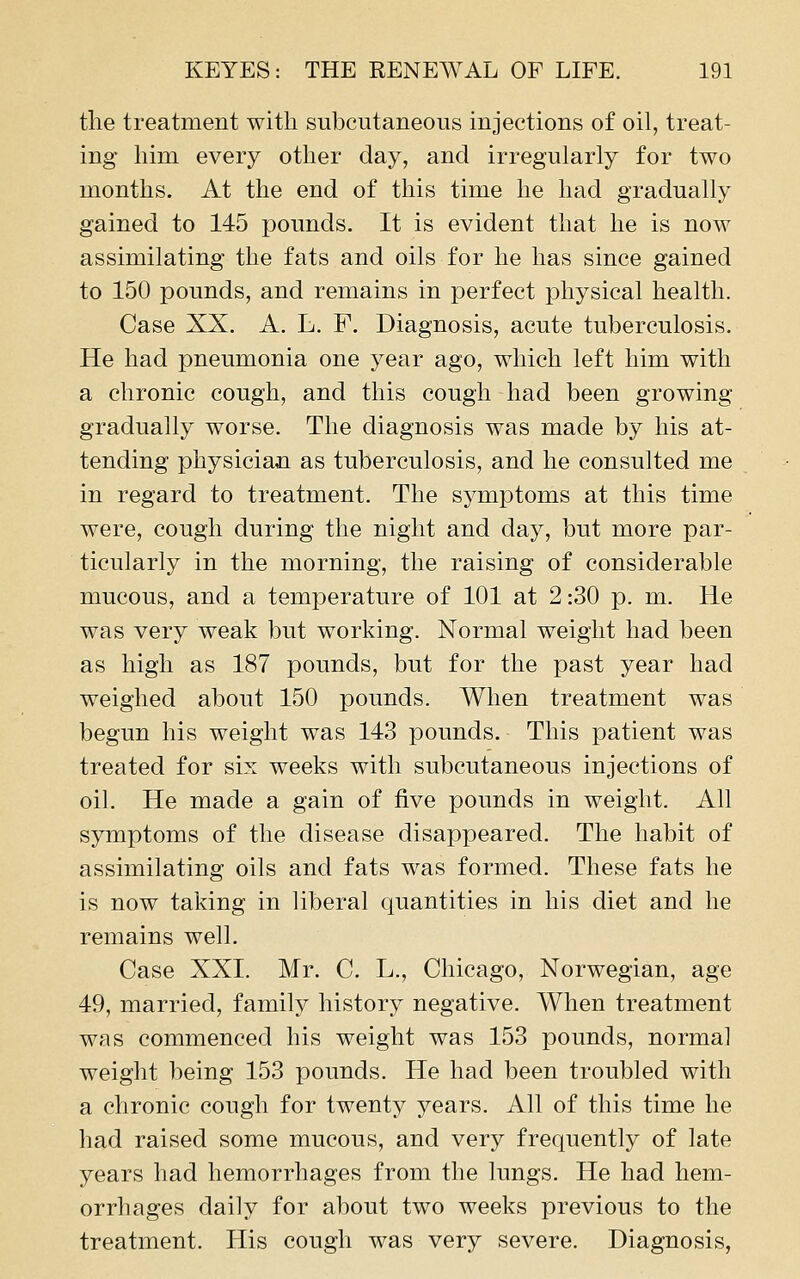 the treatment with subcutaneous injections of oil, treat- ing him every other day, and irregularly for two months. At the end of this time he had gradually gained to 145 pounds. It is evident that he is now assimilating the fats and oils for he has since gained to 150 pounds, and remains in perfect physical health. Case XX. A. L. F. Diagnosis, acute tuberculosis. He had pneumonia one year ago, which left him with a chronic cough, and this cough had been growing gradually worse. The diagnosis was made by his at- tending physician as tuberculosis, and he consulted me in regard to treatment. The sj^mptoms at this time were, cough during the night and day, but more par- ticularly in the morning, the raising of considerable mucous, and a temperature of 101 at 2:30 p. m. He was very weak but working. Normal weight had been as high as 187 pounds, but for the past year had weighed about 150 pounds. When treatment was begun his weight was 143 pounds. This patient was treated for six weeks with subcutaneous injections of oil. He made a gain of five pounds in weight. All symptoms of the disease disappeared. The habit of assimilating oils and fats was formed. These fats he is now taking in liberal quantities in his diet and he remains well. Case XXI. Mr. C. L., Chicago, Norwegian, age 49, married, family history negative. When treatment was commenced his weight was 153 pounds, normal weight being 153 pounds. He had been troubled with a chronic cough for twenty years. All of this time he had raised some mucous, and very frequently of late years had hemorrhages from the lungs. He had hem- orrhages daily for about two weeks previous to the treatment. His cough was very severe. Diagnosis,