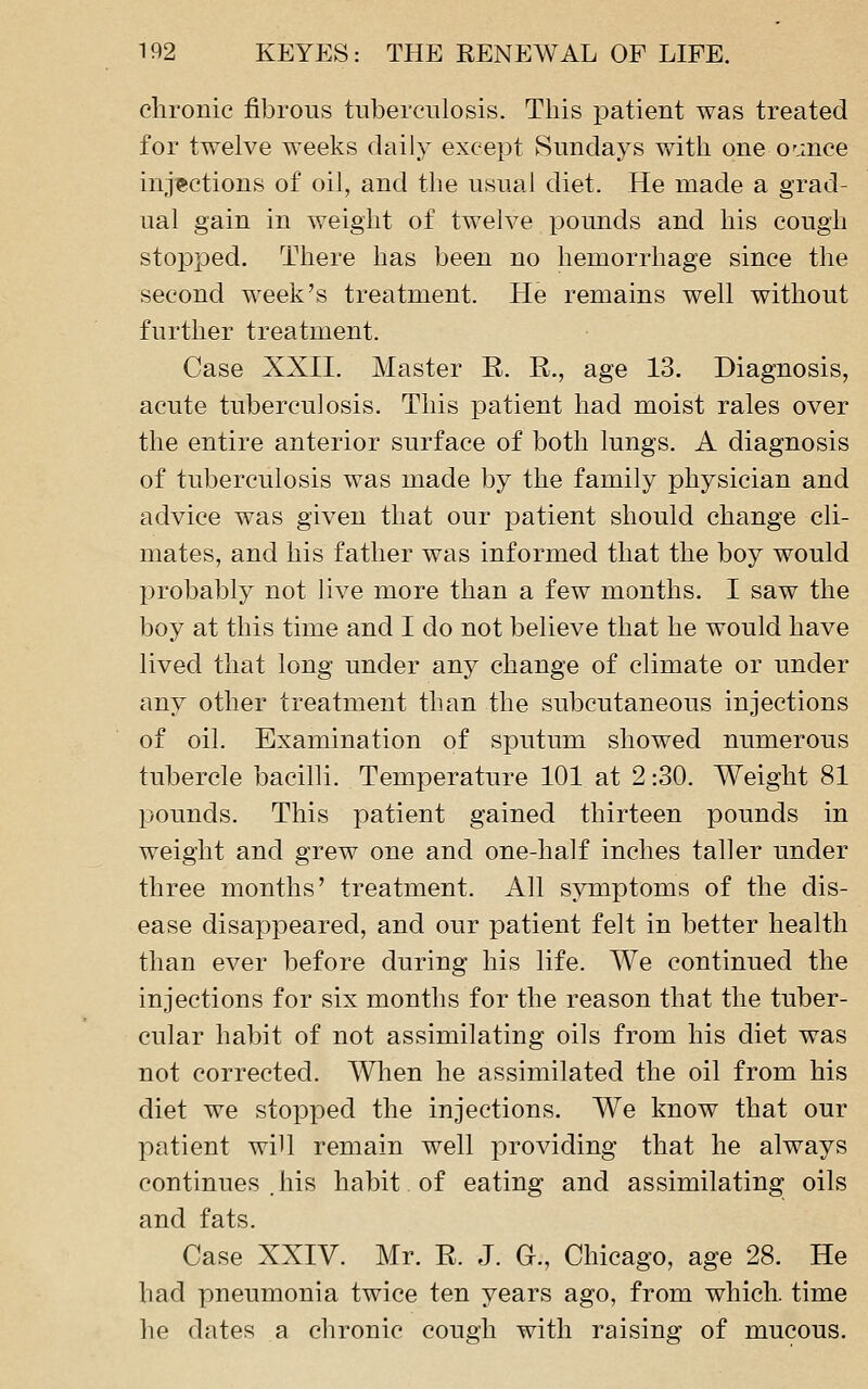 chronic fibrous tuberculosis. This patient was treated for twelve weeks daily except Sundays with one OMUce injections of oil, and the usual diet. He made a grad- ual gain in weight of twelve pounds and his cough stopped. There has been no hemorrhage since the second week's treatment. He remains well without further treatment. Case XXII. Master E. R., age 13. Diagnosis, acute tuberculosis. This patient had moist rales over the entire anterior surface of both lungs. A diagnosis of tuberculosis was made by the family physician and advice was given that our patient should change cli- mates, and his father was informed that the boy would probably not live more than a few months. I saw the boy at this time and I do not believe that he would have lived that long under any change of climate or under any other treatment than the subcutaneous injections of oil. Examination of sputum showed numerous tubercle bacilli. Temperature 101 at 2:30. Weight 81 pounds. This patient gained thirteen pounds in weight and grew one and one-half inches taller under three months' treatment. All symptoms of the dis- ease disappeared, and our patient felt in better health than ever before during his life. We continued the injections for six months for the reason that the tuber- cular habit of not assimilating oils from his diet was not corrected. Wlien he assimilated the oil from his diet we stopped the injections. We know that our patient will remain well providing that he always continues .his habit of eating and assimilating oils and fats. Case XXIV. Mr. E. J. G., Chicago, age 28. He had pneumonia twice ten years ago, from which, time he dates a chronic cough with raising of mucous.