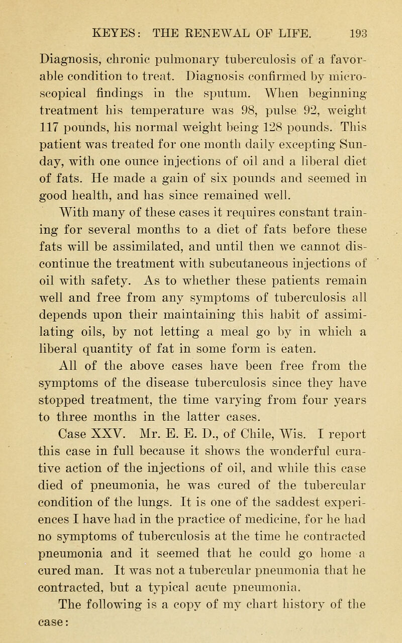 Diagnosis, clironic pulmonary tuberculosis of a favor- able condition to treat. Diagnosis confirmed by micro- scopical findings in the sputum. When beginning treatment his temperature was 98, pulse 92, weight 117 pounds, his normal weight being 128 pounds. This patient was treated for one month daily excepting Sun- day, with one ounce injections of oil and a liberal diet of fats. He made a gain of six pounds and seemed in good health, and has since remained well. With many of these cases it requires constant train- ing for several months to a diet of fats before these fats will be assimilated, and until then we cannot dis- continue the treatment with subcutaneous injections of oil with safety. As to whether these patients remain well and free from any symptoms of tuberculosis all depends upon their maintaining this habit of assimi- lating oils, by not letting a meal go by in which a liberal quantity of fat in some form is eaten. All of the above cases have been free from the symptoms of the disease tuberculosis since they have stopped treatment, the time varying from four years to three months in the latter cases. Case XXV. Mr. E. E. D., of Chile, Wis. I report this case in full because it shows the wonderful cura- tive action of the injections of oil, and while this case died of pneumonia, he was cured of the tubercular condition of the lungs. It is one of the saddest experi- ences I have had in the practice of medicine, for he had no symptoms of tuberculosis at the time he contracted pneumonia and it seemed that he could go home a cured man. It was not a tubercular pneumonia that he contracted, but a typical acute pneumonia. The following is a copy of my chart history of tlie case: