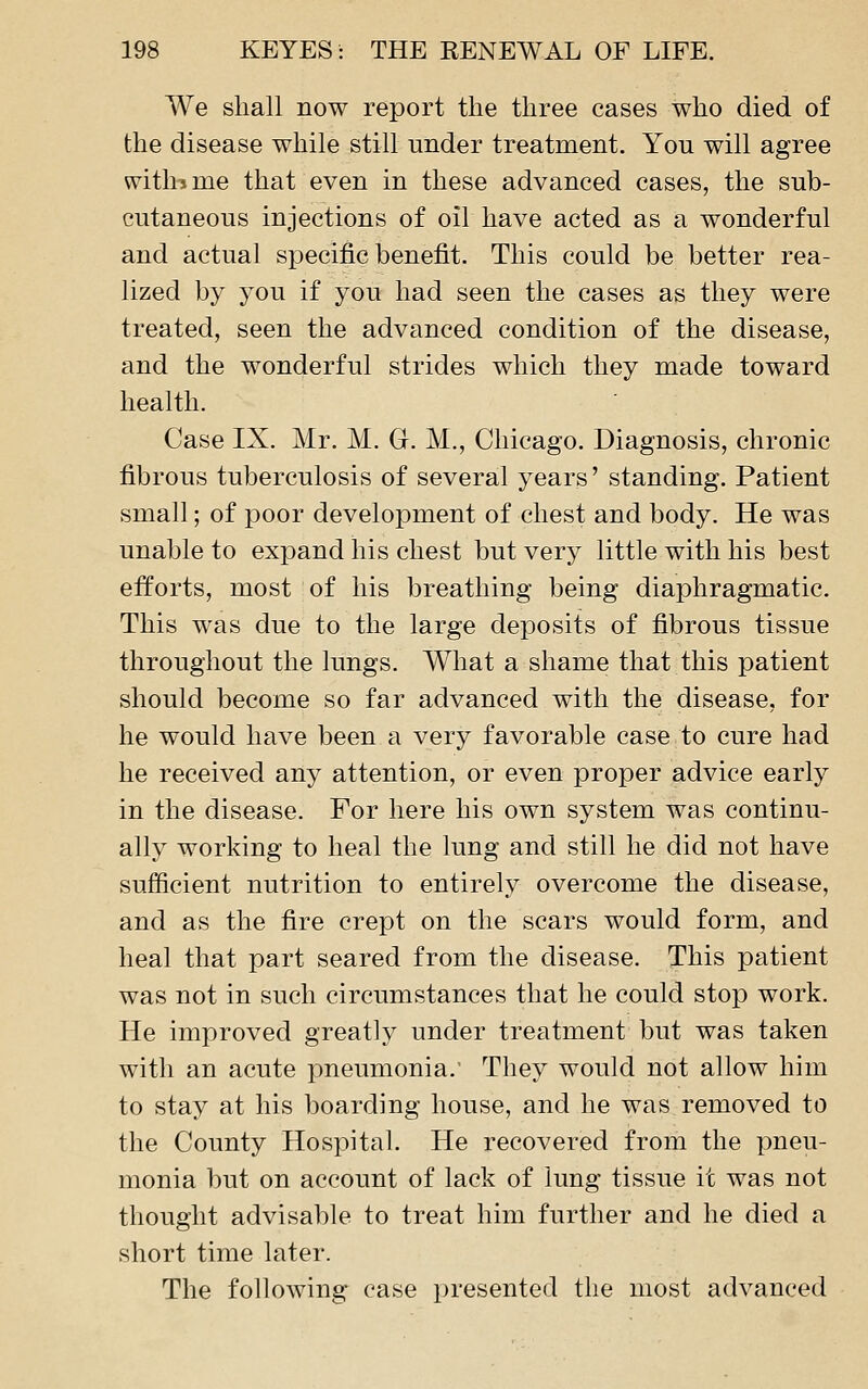 We shall now report the three cases who died of the disease while still under treatment. You will agree with J me that even in these advanced cases, the sub- cutaneous injections of oil have acted as a wonderful and actual specific benefit. This could be better rea- lized by you if you had seen the cases as they were treated, seen the advanced condition of the disease, and the wonderful strides which they made toward health. Case IX. Mr. M. G. M., Chicago. Diagnosis, chronic fibrous tuberculosis of several years' standing. Patient small; of poor development of chest and body. He was unable to expand his chest but very little with his best efforts, most of his breathing being diaphragmatic. This was due to the large deposits of fibrous tissue throughout the lungs. What a shame that this patient should become so far advanced with the disease, for he would have been a very favorable case to cure had he received any attention, or even proper advice early in the disease. For here his own system was continu- ally working to heal the lung and still he did not have sufficient nutrition to entirely overcome the disease, and as the fire crept on the scars would form, and heal that part seared from the disease. This patient was not in such circumstances that he could stop work. He improved greatly under treatment but was taken with an acute pneumonia.' They would not allow him to stay at his boarding house, and he was removed to the County Hospital. He recovered from the pneu- monia but on account of lack of lung tissue it was not thought advisable to treat him further and he died a short time later. The following case presented the most advanced