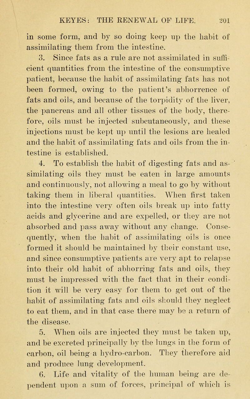 in some form, and by so doing keep up tlie habit of assimilating tliem from the intestine. 3. Since fats as a rule are not assimilated in suffi- cient quantities from the intestine of the consumptive patient, because the habit of assimilating fats has not been formed, owing to the patient's abhorrence of fats and oils, and because of the torpidity of the liver, the pancreas and all other tissues of the body, there- fore, oils must be injected subcutaneously, and these injections must be kept up until the lesions are healed and the habit of assimilating fats and oils from the in- testine is established. 4. To establish the habit of digesting fats and as- similating oils they must be eaten in large amounts and continuously, not allowing a meal to go by without taking them in liberal quantities. When first taken into the intestine very often oils break up into fatty acids and glycerine and are expelled, or they are not absorbed and pass away without any change. Conse- quently, when the habit of assimilating oils is once formed it should be maintained by their constant use, and since consumptive patients are very apt to relapse into their old habit of abhorring fats and oils, they must be impressed with the fact that in their condi- tion it will be very easy for them to get out of the habit of assimilating fats and oils should they neglect to eat them, and in that case there may be a return of the disease. 5. When oils are injected they must be taken up, and be excreted principally by the lungs in the form of carbon, oil l^eing a hydro-carbon. They therefore aid and produce lung development. 6. Life and vitality of the human being are de- pendent upon a sum of forces, principal of which is