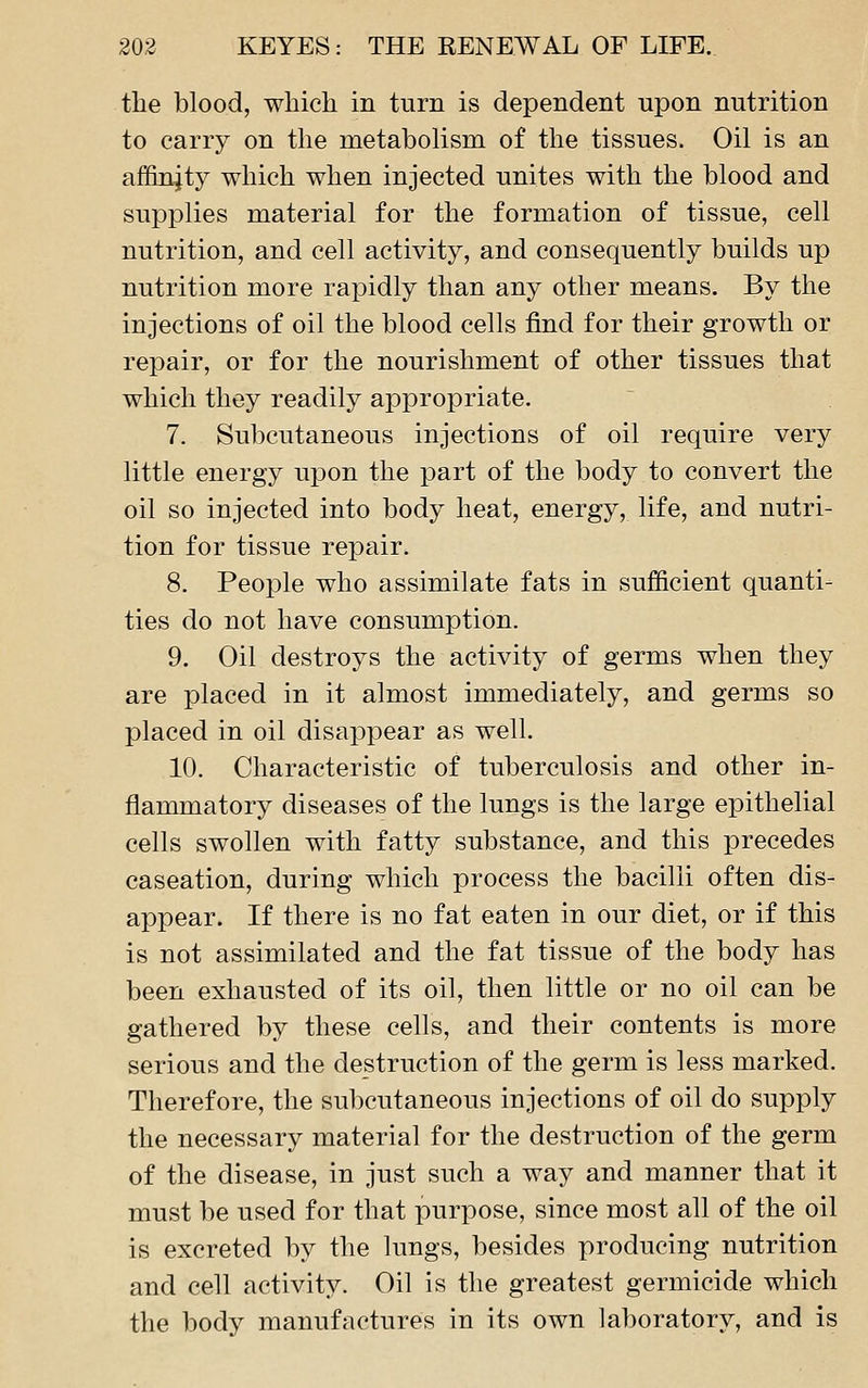the blood, which in turn is dependent upon nutrition to carry on the metabolism of the tissues. Oil is an affinity which when injected unites with the blood and supplies material for the formation of tissue, cell nutrition, and cell activity, and consequently builds up nutrition more rapidly than any other means. By the injections of oil the blood cells find for their growth or repair, or for the nourishment of other tissues that which they readily appropriate. 7. Subcutaneous injections of oil require very little energy upon the part of the body to convert the oil so injected into body heat, energy, life, and nutri- tion for tissue repair. 8. People who assimilate fats in sufficient quanti- ties do not have consumption. 9. Oil destroys the activity of germs when they are placed in it almost immediately, and germs so placed in oil disappear as well. 10. Characteristic of tuberculosis and other in- flammatory diseases of the lungs is the large epithelial cells swollen with fatty substance, and this precedes caseation, during which process the bacilli often dis- appear. If there is no fat eaten in our diet, or if this is not assimilated and the fat tissue of the body has been exhausted of its oil, then little or no oil can be gathered by these cells, and their contents is more serious and the destruction of the germ is less marked. Therefore, the subcutaneous injections of oil do supply the necessary material for the destruction of the germ of the disease, in just such a way and manner that it must be used for that purpose, since most all of the oil is excreted by the lungs, besides producing nutrition and cell activity. Oil is the greatest germicide which the body manufactures in its own laboratory, and is