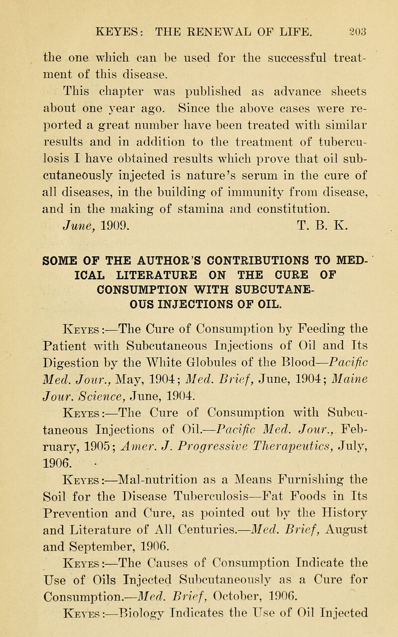 the one which can be used for the successful treat- ment of this disease. This chapter was published as advance sheets about one year ago. Since the above cases were re- ported a great number have been treated with similar results and in addition to the treatment of tubercu- losis I have obtained results which prove that oil sub- cutaneously injected is nature's serum in the cure of all diseases, in the building of immunity from disease, and in the making of stamina and constitution. June, 1909. T. B. K. SOME OF THE AUTHOR'S CONTRIBUTIONS TO MED- ICAL LITERATURE ON THE CURE OF CONSUMPTION WITH SUBCUTANE- OUS INJECTIONS OF OIL. Keyes :—The Cure of Consumption by Feeding the Patient with Subcutaneous Injections of Oil and Its Digestion by the Wliite Globules of the Blood—Pacific Med. Jour., May, 1904; Med. Brief, June, 1904; Maine Jour. Science, June, 1904. Keyes:—The Cure of Consumption with Subcu- taneous Injections of Oil.—Pacific Med. Jour., Feb- ruary, 1905; Anier. J. Progressive Therapeutics, July, 1906. ■ Keyes:—Mal-nutrition as a Means Furnishing the Soil for the Disease Tuberculosis—Fat Foods in Its Prevention and Cure, as pointed out by the History and Literature of All Centuries.—Med. Brief, August and September, 1906. Keyes:—The Causes of Consumption Indicate the Use of Oils Injected Subcutaneously as a Cure for Consumption.—Med. Brief, October, 1906. Keyes :—Biology Indicates the Use of Oil Injected