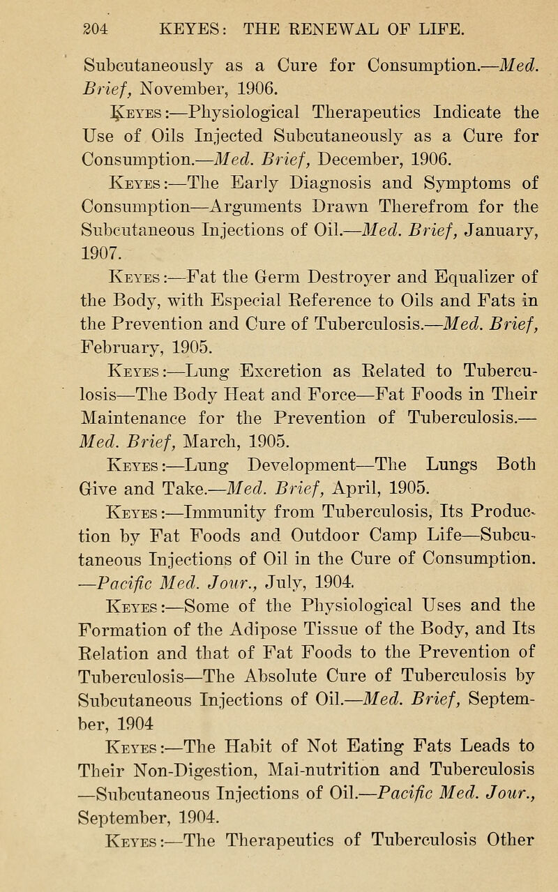 Subcutaneously as a Cure for Consumption.—Med. Brief, November, 1906. I^EYEs:—Physiological Therapeutics Indicate the Use of Oils Injected Subcutaneously as a Cure for Consumption.—Med. Brief, December, 1906. Keyes:—The Early Diagnosis and Symptoms of Consumption—Arguments Drawn Therefrom for the Subcutaneous Injections of Oil.—Med. Brief, January, 1907. Keyes :—Fat the Germ Destroyer and Equalizer of the Body, with Especial Reference to Oils and Fats in the Prevention and Cure of Tuberculosis.—Med. Brief, February, 1905. Keyes:—Lung Excretion as Related to Tubercu- losis—The Body Heat and Force—Fat Foods in Their Maintenance for the Prevention of Tuberculosis.— Med. Brief, March, 1905. Keyes:—^Lung Development—The Lungs Both Give and Take.—Med. Brief, April, 1905. Keyes:—Immunity from Tuberculosis, Its Produc- tion by Fat Foods and Outdoor Camp Life—Subcu- taneous Injections of Oil in the Cure of Consumption. —Pacific Med. Jour., July, 1904 Keyes:—Some of the Physiological Uses and the Formation of the Adipose Tissue of the Body, and Its Relation and that of Fat Foods to the Prevention of Tuberculosis—The Absolute Cure of Tuberculosis by Subcutaneous Injections of Oil.—Med. Brief, Septem- ber, 1904 Keyes:—The Habit of Not Eating Fats Leads to Their Non-Digestion, Mai-nutrition and Tuberculosis —Subcutaneous Injections of Oil.—Pacific Med. Jour., September, 1904. Keyes:—The Therapeutics of Tuberculosis Other