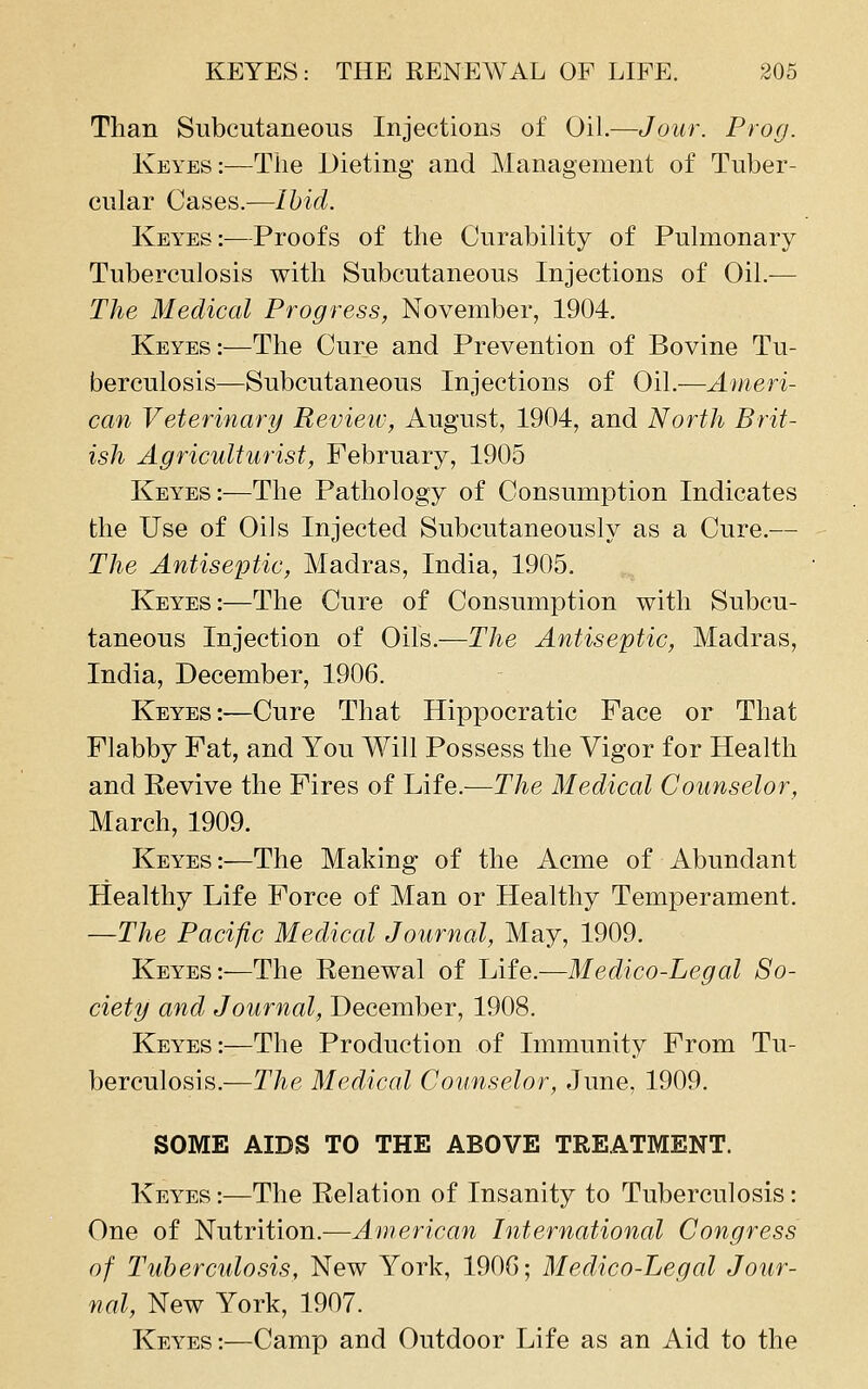 Than Subcutaneous Injections of Oil.—Jour. Prog. Keyes:—The Dieting and Management of Tuber- cular Cases.—Ihid. Keyes:—Proofs of the Curability of Pulmonary Tuberculosis with Subcutaneous Injections of Oil.— The Medical Progress, November, 1904. Keyes:—The Cure and Prevention of Bovine Tu- berculosis—Subcutaneous Injections of Oil.—Ameri- can Veterinary Revieiv, August, 1904, and North Brit- ish Agriculturist, February, 1905 Keyes:—The Pathology of Consumption Indicates the Use of Oils Injected Subcutaneously as a Cure.— The Antiseptic, Madras, India, 1905. Keyes:—The Cure of Consumption with Subcu- taneous Injection of Oils.—The Antiseptic, Madras, India, December, 1906. Keyes:-—Cure That Hippocratic Face or That Flabby Fat, and You Will Possess the Vigor for Health and Revive the Fires of Life.—The Medical Counselor, March, 1909. Keyes:—The Making of the Acme of Abundant Healthy Life Force of Man or Healthy Temperament. —The Pacific Medical Journal, May, 1909. Keyes:—The Renewal of Life.—Medico-Legal So- ciety and Journal, December, 1908. Keyes:—The Production of Immunity From Tu- berculosis,—The Medical Counselor, June, 1909. SOME AIDS TO THE ABOVE TREATMENT. Keyes :—The Relation of Insanity to Tuberculosis: One of Nutrition.—American International Congress of Tubercidosis, New York, 190G; Medico-Legal Jour- nal, New York, 1907. Keyes:—Camp and Outdoor Life as an Aid to the