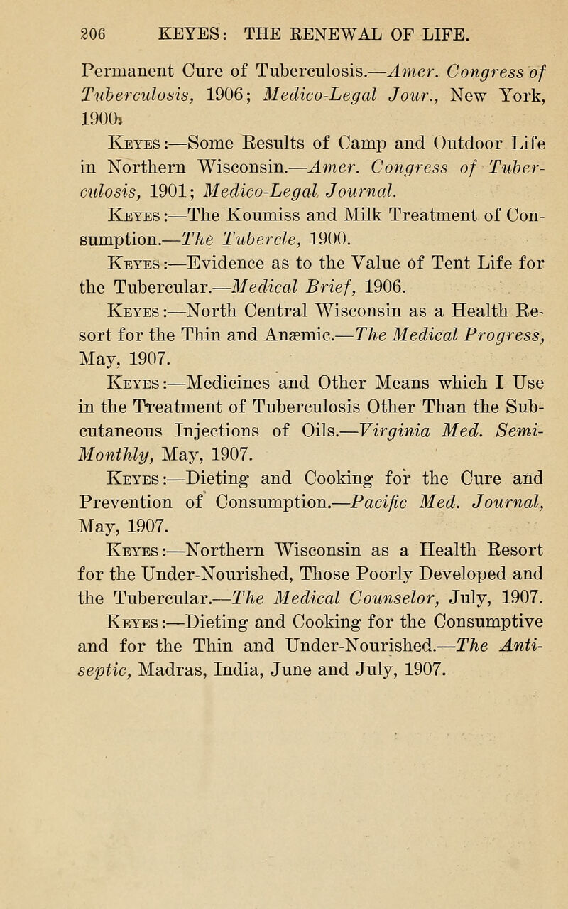 Permanent Cure of Tuberculosis.—Amer. Congress of Tuberculosis, 1906; Medico-Legal Jour., New York, 1900> Keyes:—Some Eesults of Camp and Outdoor Life in Northern Wisconsin.—Amer. Congress of Tuber- culosis, 1901; Medico-Legal Journal. Keyes :—The Koumiss and Milk Treatment of Con- sumption.—The Tubercle, 1900. Keyes :—Evidence as to the Value of Tent Life for the Tubercular.—Medical Brief, 1906. Keyes :—North Central Wisconsin as a Health Ee- sort for the Thin and Anaemic.—The Medical Progress, May, 1907. Keyes:—Medicines and Other Means which I Use in the Treatment of Tuberculosis Other Than the Sub- cutaneous Injections of Oils.—Virginia Med. Semi- Monthly, May, 1907. Keyes:—Dieting and Cooking for the Cure and Prevention of Consumption.—Pacific Med. Journal, May, 1907. Keyes:—Northern Wisconsin as a Health Resort for the Under-Nourished, Those Poorly Developed and the Tubercular.—The Medical Counselor, July, 1907. Keyes :—Dieting and Cooking for the Consumptive and for the Thin and Under-Nourished.—The Anti- seiDtic, Madras, India, June and July, 1907.