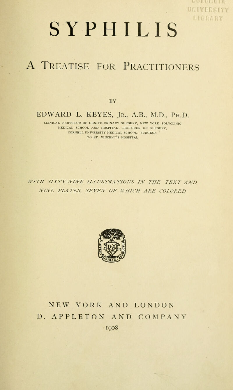 A Treatise for Practitioners BY EDWARD L. KEYES, Jr., A.B, M.D., Ph.D. CLINICAL PROFESSOR OF GENITO-URINARY SURGERY, NEW YORK POLYCLINIC MEDICAL SCHOOL AND HOSPITAL; LECTURER ON SURGERY, CORNELL UNIVERSITY MEDICAL school; SURGEON TO ST. Vincent's hospital WITH SIXTY-NINE IILUSTRATIONS IN THE TEXT AND NINE PLATES, SEVEN OE WHICH ARE COLORED new york and london d. appleton and company 1908