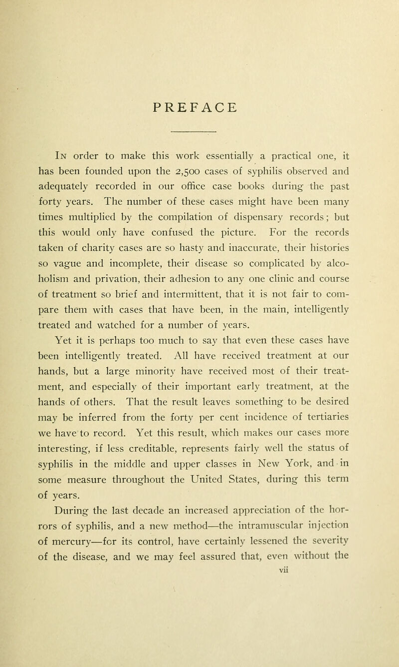PREFACE In order to make this work essentially a practical one, it has been founded upon the 2,500 cases of syphilis observed and adequately recorded in our office case books during the past forty years. The number of these cases might have been many times multiplied by the compilation of dispensary records; but this would only have confused the picture. For the records taken of charity cases are so hasty and inaccurate, their histories so vague and incomplete, their disease so complicated by alco- holism and privation, their adhesion to any one clinic and course of treatment so brief and intermittent, that it is not fair to com- pare them with cases that have been, in the main, intelligently treated and watched for a number of years. Yet it is perhaps too much to say that even these cases have been intelligently treated. All have received treatment at our hands, but a large minority have received most of their treat- ment, and especially of their important early treatment, at the hands of others. That the result leaves something to be desired may be inferred from the forty per cent incidence of tertiaries we have to record. Yet this result, which makes our cases more interesting, if less creditable, represents fairly well the status of syphilis in the middle and upper classes in New York, and in some measure throughout the United States, during this term of years. During the last decade an increased appreciation of the hor- rors of syphihs, and a new method—the intramuscular injection of mercury—for its control, have certainly lessened the severity of the disease, and we may feel assured that, even without the
