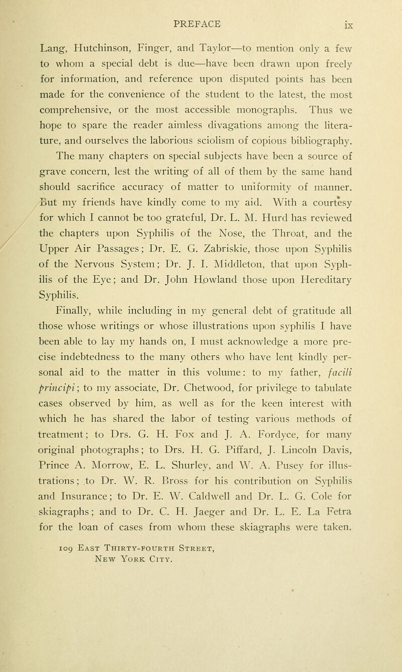 Lang, Hutchinson, Finger, and Taylor—to mention only a few to whom a special debt is due—have been drawn upon freely for information, and reference upon disputed points has been made for the convenience of the student to the latest, the most comprehensive, or the most accessible monographs. Thus we hope to spare the reader aimless divagations among the litera- ture, and ourselves the laborious sciolism of copious bibliography. The many chapters on special subjects have been a source of grave concern, lest the writing of all of them by the same hand should sacrifice accuracy of matter to uniformity of manner. But my friends have kindly come to my aid. With a courtesy for which I cannot be too grateful, Dr. L. M. Hurd has reviewed the chapters upon Syphilis of the Nose, the Throat, and the Upper Air Passages; Dr. E. G. Zabriskie, those upon Syphilis of the Nervous System; Dr. J. I. Middleton, that upon Syph- ilis of the Eye; and Dr. John Howland those upon Hereditary Syphilis. Finally, while including in my general debt of gratitude all those whose writings or whose illustrations upon syphilis I have been able to lay my hands on, I must acknowledge a more pre- cise indebtedness to the many others who have lent kindly per- sonal aid to the matter in this volume: to my father, facili principi; to my associate. Dr. Chetwood, for privilege to tabulate cases observed by him, as well as for the keen interest with which he has shared the labor of testing various methods of treatment; to Drs. G. H. Fox and J. A. Fordyce, for many original photographs; to Drs. H. G. Piffard, J. Lincoln Davis, Prince A. Morrow, E. L. Shurley, and W. A. Pusey for illus- trations ; to Dr. W. R. Bross for his contribution on Syphilis and Insurance; to Dr. E. W. Caldwell and Dr. L. G. Cole for skiagraphs; and to Dr. C. H. Jaeger and Dr. L. E. La Fetra for the loan of cases from whom these skiagraphs were taken. 109 East Thirty-fourth Street, New York City.