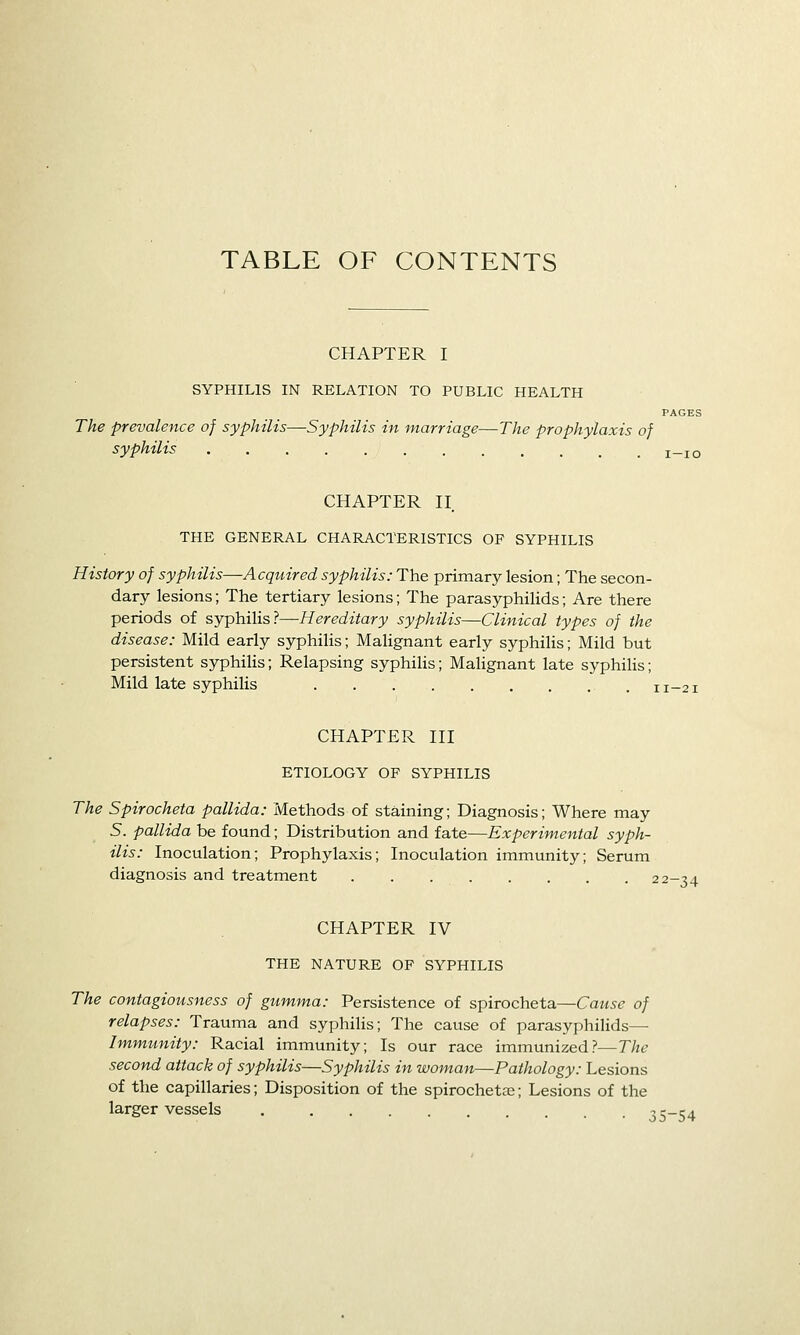 TABLE OF CONTENTS CHAPTER I SYPHILIS IN RELATION TO PUBLIC HEALTH The prevalence of syphilis—Syphilis in marriage—The prophylaxis of syphilis CHAPTER II THE GENERAL CHARACTERISTICS OF SYPHILIS History of syphilis—Acquired syphilis: The primary lesion; The secon- dary lesions; The tertiary lesions; The parasyphilids; Are there periods of syphilis?—Hereditary syphilis—Clinical types of the disease: Mild early syphilis; Malignant early syphilis; Mild but persistent syphilis; Relapsing syphilis; Malignant late syphiUs; Mild late syphilis CHAPTER III ETIOLOGY OF SYPHILIS The Spirocheta pallida: Methods of staining; Diagnosis; Where may 5. pallida be found; Distribution and fate—Experimental syph- ilis: Inoculation; Prophylaxis; Inoculation immunity; Serum diagnosis and treatment 22-34 CHAPTER IV THE NATURE OF SYPHILIS The contagiousness of gumma: Persistence of spirocheta—Cause of relapses: Trauma and syphilis; The cause of parasyphilids^ Immunity: Racial immunity; Is our race immunized?—The second attack of syphilis—Syphilis in woman—Pathology: Lesions of the capillaries; Disposition of the spirochetae; Lesions of the larger vessels 35-54