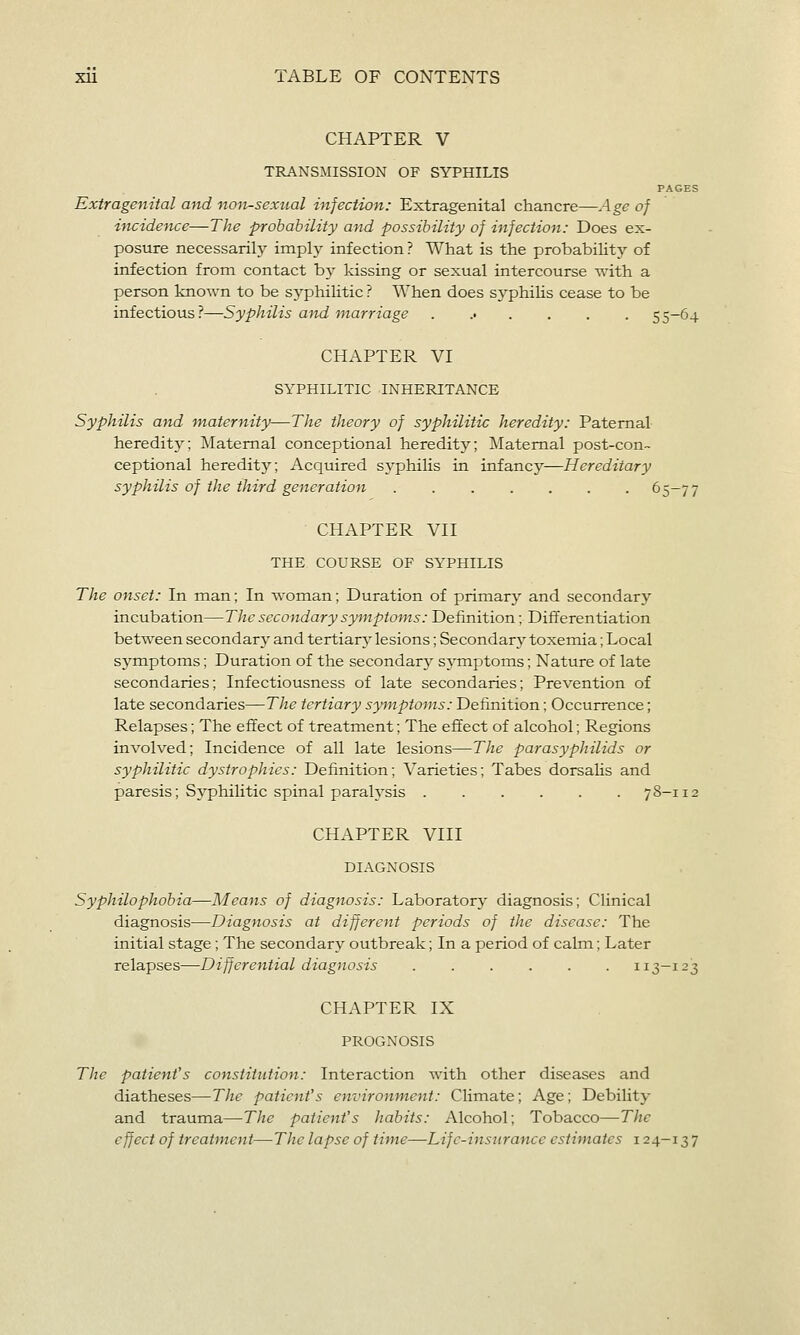 CHAPTER V TRANSMISSION OF SYPHILIS PAGES Extragenital and non-sexual infection: Extragenital chancre—Age of ificidence—The probability and possibility of infection: Does ex- posure necessarily imply infection? What is the probability of infection from contact by kissing or sexual intercourse with a person known to be syphilitic ? When does syphilis cease to be infectious?—Syphilis and marriage ....... 55-64 CHAPTER VI SYPHILITIC INHERITANCE Syphilis and maternity—The theory of syphilitic heredity: Paternal- heredity; Maternal conceptional heredity; Maternal post-con- ceptional heredity; Acquired syphilis in infancy—Hereditary syphilis of the third generation 65-77 CHAPTER VII THE COURSE OF SYPHILIS The onset: In man; In woman; Duration of primary and secondary incubation—The secondary symptoms: Definition; Differentiation between secondary and tertiary lesions; Secondary toxemia; Local sj'mptoms; Duration of the secondary symptoms; Nature of late secondaries; Infectiousness of late secondaries; Prevention of late secondaries—The tertiary symptoms: Definition; Occurrence; Relapses; The effect of treatment; The effect of alcohol; Regions involved; Incidence of all late lesions—The parasyphilids or syphilitic dystrophics: Definition; Varieties; Tabes dorsaUs and paresis; Syphilitic spinal paralysis 78-112 CHAPTER VIII DIAGNOSIS Syphilophobia—Means of diagnosis: Laboratory diagnosis; Clinical diagnosis—Diagnosis at different periods of the disease: The initial stage; The secondary outbreak; In a period of calm; Later relapses—Differential diagnosis 113-123 CHAPTER IX PROGNOSIS The patient's constitution: Interaction with other diseases and diatheses—The patient's environmeni: Climate; Age; Debility and trauma—The patient's habits: Alcohol; Tobacco—The effect of treatment—TJie lapse of time—Life-insurance estimates 124-137