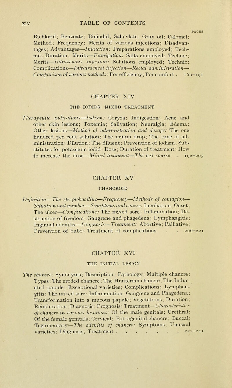 PAGES Bichlorid; Benzoate; Biniodid; Salicylate; Gray oil; Calomel; Method; Frequency; Merits of various injections; Disadvan- tages; Advantages—Inunction: Preparations employed; Tech- nic; Duration; Merits—Fumigation: Salts employed; Technic; Merits—Intravenous injection: Solutions employed; Technic; Complications—Intratracheal injection—Rectal administration— Comparison of various methods: For efficiency; For comfort . 169-191 CHAPTER XIV THE lODIDS: MIXED TREATMENT Therapeutic indications—lodism: Coryza; Indigestion; Acne and other skin lesions; Toxemia; Salivation; Neuralgia; Edema; Other lesions—Method of administration and dosage: The one hundred per cent solution; The minim drop; The time of ad- ministration ; Dilution; The diluent; Prevention of iodism; Sub- stitutes for potassium iodid; Dose; Duration of treatment; How to increase the dose—Mixed treatment—The test course . 192-205 CHAPTER XV CHANCROID Definition—The streptohacilhis—Frequency—Methods of contagion— Situation and number—Symptoms and course: Incubation; Onset; The ulcer—Complications: The mixed sore; Inflammation; De- struction of freedom; Gangrene and phagedena; Lymphangitis; Inguinal adenitis—Diagnosis—Treatment: Abortive; Palliative; Prevention of bubo; Treatment of complications . . 206-221 CHAPTER XVI THE INITIAL LESION The chancre: Synonyms; Description; Pathology; Multiple chancre; Types; The eroded chancre; The Hunterian chancre; The Indur- ated papule; Exceptional varieties; Complications; Lymphan- gitis; The mixed sore; Inflammation; Gangrene and Phagedena; Transformation into a mucous papule; Vegetations; Duration; Reinduration; Diagnosis; Prognosis; Treatment—Characteristics of chancre in various locations: Of the male genitals; Urethral; Of the female genitals; Cervical; Extragenital chancre; Buccal; Tegumentary^T/z^ adenitis of chancre: Symptoms; Unusual varieties; Diagnosis; Treatment 222-241