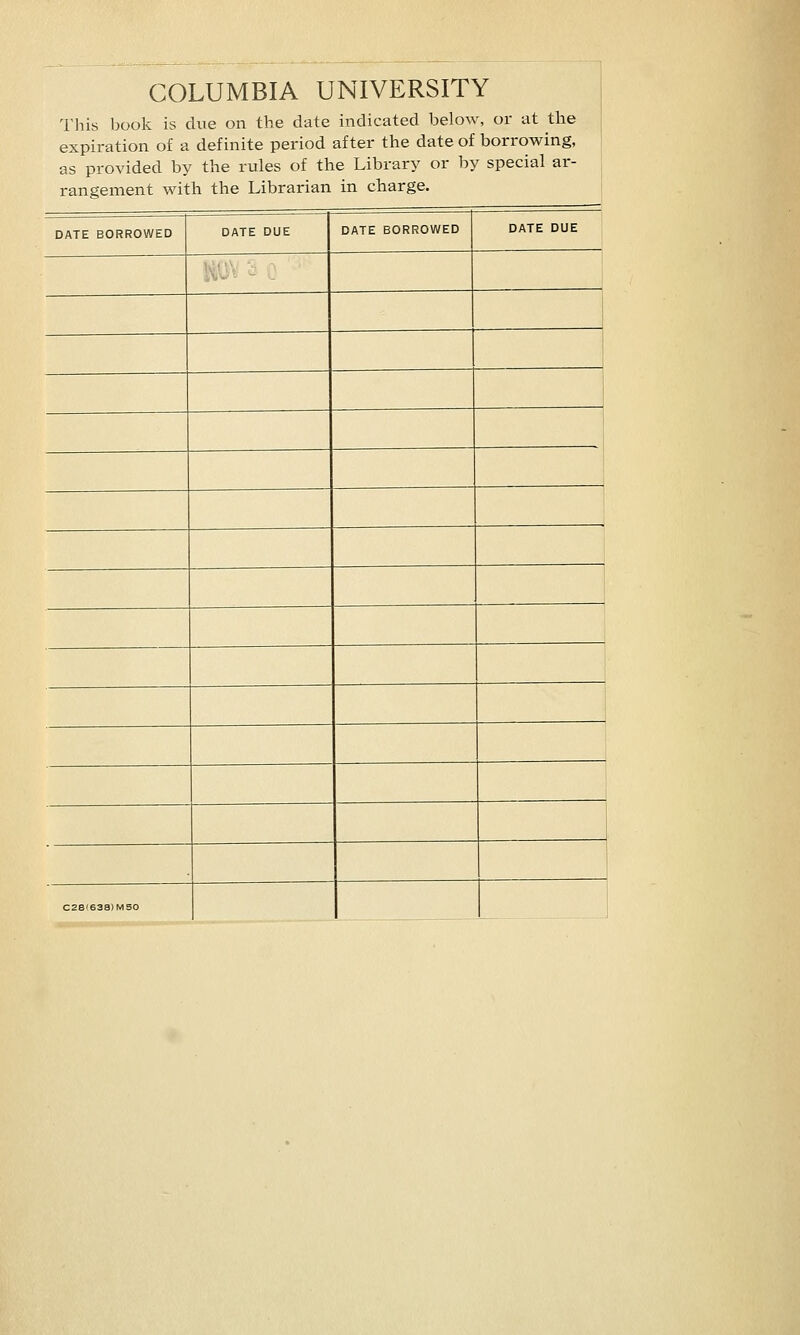 COLUMBIA UNIVERSITY This book is due on the date indicated below, or at the expiration of a definite period after the date of borrowing, as provided by the rules of the Library or by special ar- rangement with the Librarian in charge. DATE BORROWED DATE DUE DATE BORROWED DATE DUE ! 1 C28'638)MS0