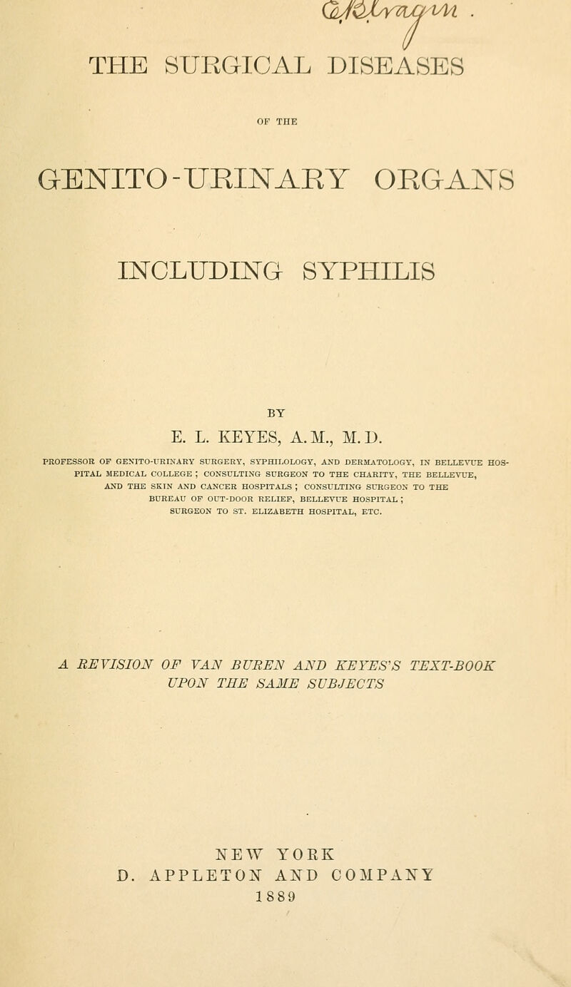 THE SURGICAL DISEASES GENITO - URINARY ORGANS INCLUDING SYPHILIS BY K L. KEYES, A.M., M.D. PKOFESSOR OF GENITO-URINARY SURGERY, SYPHILOLOGY, AND DERMATOLOGY, IN BELLE%a-E HOS- PITAL MEDICAL COLLEGE ; CONSULTING SURGEON TO THE CHARITY, THE BELLEVUE, AND THE SKIN AND CANCER HOSPITALS ; CONSULTING SURGEON TO THE BUREAU OF OUT-DOOR RELIEF, BELLEVUE HOSPITAL ; SURGEON TO ST. ELIZABETH HOSPITAL, ETC. A REVISION OF VAN BUBEN AND REYES'S TEXT-BOOK UPON THE SAME SUBJECTS NEW YOEK D. APPLETON AND COMPANY 1889