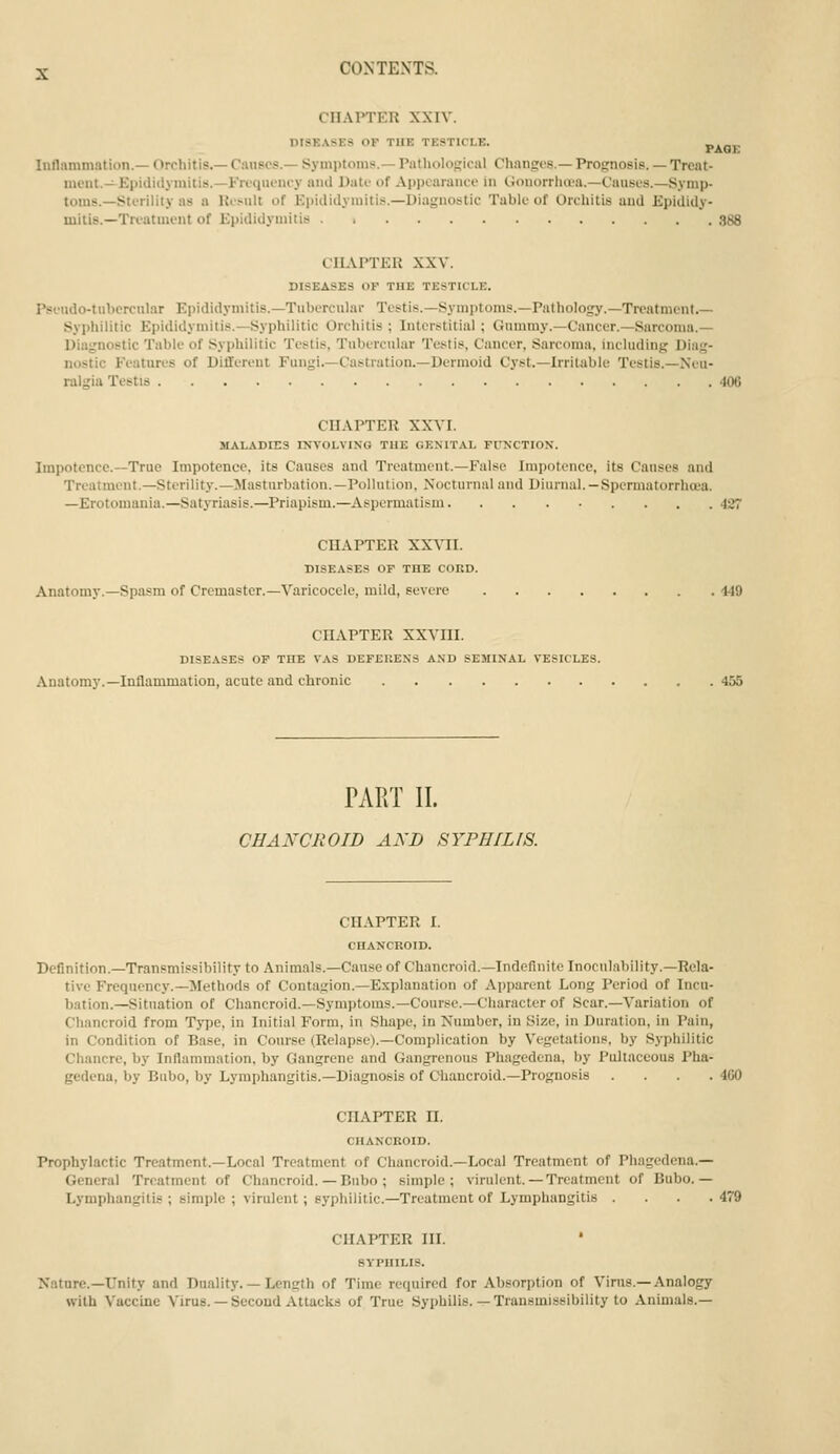 CHAPTER XXIV. DISEASES or THE TESTICLE. PAOE Inflammation.— Orchitis.— C.iuscs.- Symptoms.— Pathologlciil Changes.— Prognosis. — Treat- ment.—Epididymiiis.-Frequency and Date of Appearance in Gouorrha'a.—Causes.—Symp- toms.—Sterility as a Kesnit of Epididymitis.—Diagnostic Table of Orchitis and Epididy- mitis.—Treatment of Epididymitis 388 CHAPTER XXV. DISEASES OF TUE TESTICLE. Psendo-tubcrcnlar Epididymitis.—Tubercular Testis.—Symptoms.—Pathology.—Treatment Sypliilitic Epididymitis.—Syphilitic Orchitis ; Interstitial ; Gnmniy.—Cancer.—Sarcoma.— Diagnostic Table of Syphilitic Testis, Tubercular Testis, Cancer, Sarcoma, including Diag- nostic Features of Different Fungi.—Castration.—Dermoid Cyst.—Irritable Testis.—Neu- ralgia Testis 406 CHAPTER XXVI. MALADIES INVOLVING TUE GENITAL FUKCTION. Impotence.—True Impotence, its Causes and Treatment.—False Impotence, its Causes and Treatment.—Sterility.—Masturbation.—Pollution, Nocturnal and Diurnal. — Spermatorrhoea. —Erotomania.—Satyriasis.-Priapism.—Aspermatism 427 CHAPTER XXVII. DISEASES OF THE CORD. Anatomy.—Spasm of Cremaster.—Varicocele, mild, severe 449 CHAPTER XXVIII. DISEASES OP THE VAS DEFEUENS AND SEMINAL VESICLES. Anatomy.—Inflammation, acute and chronic 455 PART II. CHANCROID AND SYPHILIS. CHAPTER I. CUANCROID. Definition.—Transmissibility to Animals.—Cause of Chancroid.-Indefinite Inoculability.—Rela- tive Frequency.—Methods of Conta£;ion.—Explanation of Apparent Long Period of Incu- bation.—Situation of Chancroid.—Symi)toins.—Course.—Character of Scar.—Variation of Chancroid from Tj-pe, in Initial Form, in Shape, in Number, in Size, in Duration, in Pain, in Condition of Base, in Course (Relapse).—Complication by Vegetations, by Syphilitic Chancre, by Inflammation, by Gangrene and Gangrenous Phagedena, by PuJtaceous Pha- gedena, by Bubo, by Lymphangitis.—Diagnosis of Chancroid.—Prognosis .... 400 CHAPTER n. CHANCROID. Prophylactic Treatment.—Local Treatment of Chancroid.—Local Treatment of Phagedena.— General Treatment of Chancroid.— Bubo ; simple; virulent.— Treatment of Bubo.— Lymphangitis ; simi)le ; virulent ; syphilitic.—Treatment of Lymphangitis .... 479 CHAPTER III. sypuiLis. Nature.-Unity and Duality. — Length of Time required for Absorption of Virus.-Analogy with Vaccine Virus. — Second Attacks of True Syphilis. — Transmissibility to Animals.-