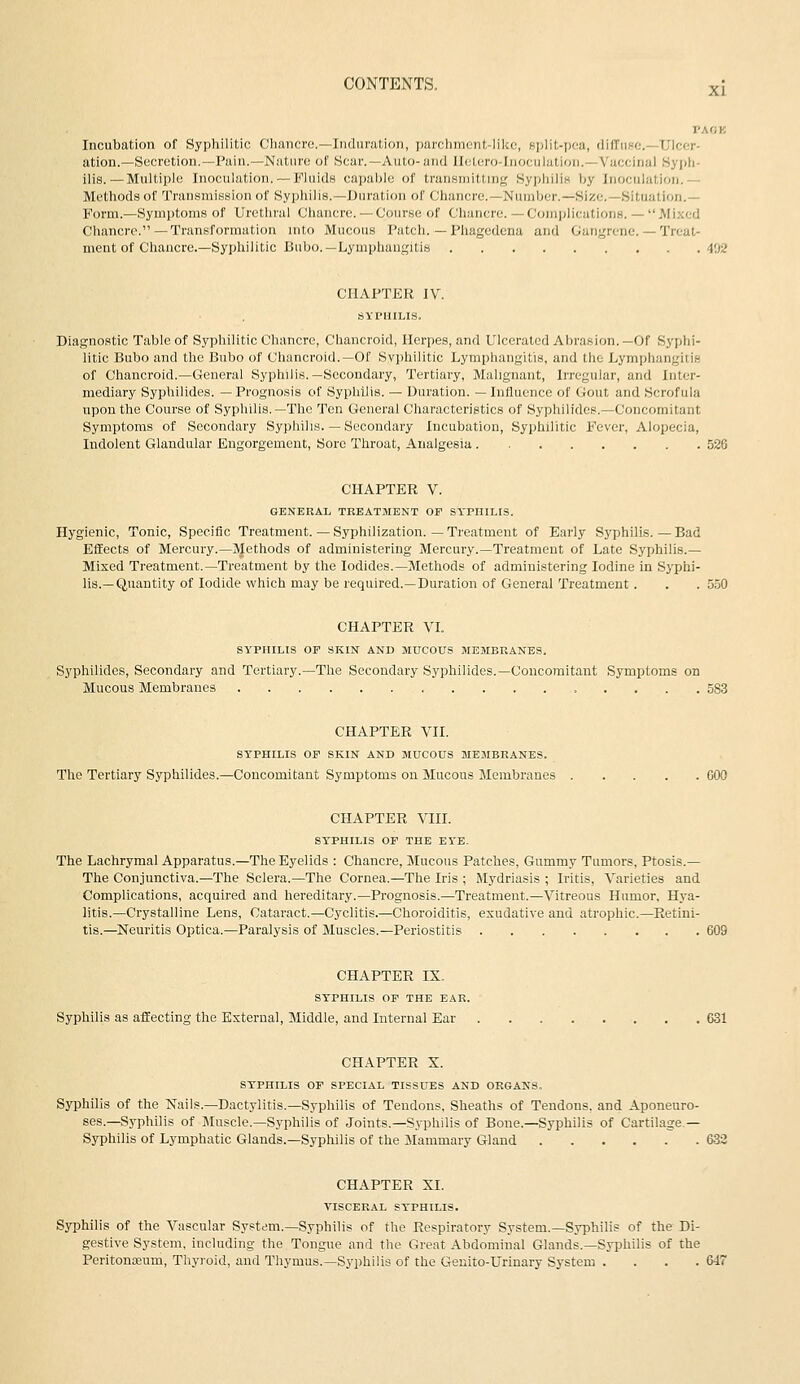 XI PACK Incubation of Syphilitic Chancre.—Induration, parchment-like, split-jx^a, diffuse—Ulcer- ation.—Secretion.—Pain.—Nature of Scar.—Auto-and Iletero-rnoculution.—Vaccinal Syph- ilis.—Multiple Inoculation. —Fluids capable of transmitting SypliiliH by Inoculation.— Methods of Transmission of Syphilis.—Duration of Chancre.—Number.—Size.—Situation.— Form.—Symptoms of Urethral Chancre.— Course of Chancre.—Complications.— Mixed Chancre. —Transformation mto Mucous Patch. — Phagedena and Gangrene. — Treat- ment of Chancre.—Syphilitic Bubo.—Lymphangitis 402 CHAPTER IV. SYPHILIS. Diagnostic Table of Syphilitic Chancre, Chancroid, Herpes, and Ulcerated Abrasion.—Of Syphi- litic Bubo and the Bubo of Chancroid.—Of Svphilitic Lymphangitis, and the Lymphangitis of Chancroid.—General Syphilis.—Secondary, Tertiary, Malignant, Irregular, and Inter- mediary Syphilides. —Prognosis of Syphilis. — Duration. —Influence of Gout and Scrofula upon the Course of Syphilis.—The Ten General Characteristics of Syphilides.—Concomitant Symptoms of Secondary Syphilis. — Secondary Incubation, Syphilitic Fever, Alopecia, Indolent Glandular Engorgement, Sore Throat, Analgesia 526 CHAPTER V. GENERAL TREATMENT OF SYPHILIS. Hygienic, Tonic, Specific Treatment. — Syphilization. — Treatment of Early Syphilis.—Bad Effects of Mercury.—Methods of administering Mercury.—Treatment of Late Syphilis.— Mixed Treatment.—Treatment by the Iodides.—Methods of administering Iodine in Syphi- lis.—Quantity of Iodide which may be required.—Duration of General Treatment. . . 5.50 CHAPTER VI. SITIIILIS OF SKIN AND MUCOUS MEMBRANES, Syphilides, Secondary and Tertiary.—The Secondary Syphilides.—Concomitant Symptoms on Mucous Membranes 5S3 CHAPTER VII. SYPHILIS OF SKIN AND MUCOUS MEMBRANES. The Tertiary Syphilides.—Concomitant Symptoms on Mucoits Membranes COO CHAPTER Vin. SYPHILIS OF THE EYE- The Lachrymal Apparatus.—The Eyelids : Chancre, Mucous Patches, Gummy Tumors, Ptosis.— The Conjunctiva.—The Sclera.—The Cornea.—The Iris ; Mydriasis ; Iritis, Varieties and Complications, acquired and hereditary.—Prognosis.—Treatment.—Vitreous Humor, Hya- litis.—Crystalline Lens, Cataract.—Cyclitis.—Choroiditis, exudative and atrophic.—^Retini- tis.—Neuritis Optica.—Paralysis of Muscles.—Periostitis 609 CHAPTER IX. SYPHILIS OF THE EAR. Syphilis as affecting the External, Middle, and Internal Ear 631 CHAPTER X. STPHILIS OF SPECIAL TISSUES AND ORGANS. Syphilis of the Nails.—Dactylitis.—Syphilis of Tendons, Sheaths of Tendons, and Aponeuro- ses.—Syphilis of Muscle.—Syphilis of Joints.—Sj-philis of Bone.—Syphilis of Cartilage— Syphilis of Lymphatic Glands.—Syphilis of the Mammary Gland 633 CHAPTER XI. VISCERAL STPHILIS. Syphilis of the Vascular System.-Syphilis of the Respiratory System.—Syphilis of the Di- gestive System, including the Tongue and the Great Abdominal Glands.—Syphilis of the Peritonaeum, Thyroid, and Tliymus.—Syphilis of the Geuito-Urinary System . . . .647