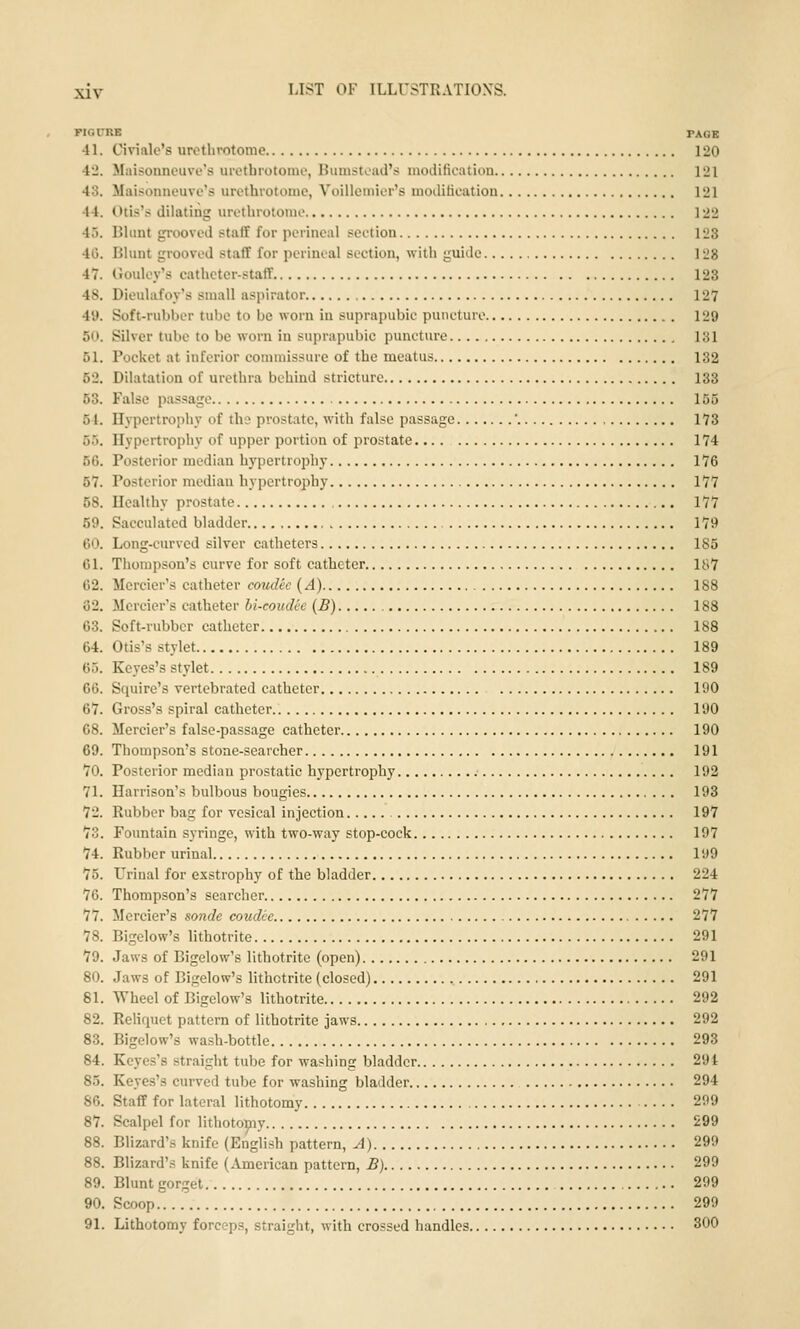 FIGUUE PAGE 41. Civialo's uretlivotonie 120 42. lliiisonncuve's uictbrotonu', Buinstiad's modification 121 43. Maisonneuve's urethrotome, Voillemior's moditicatiou 121 44. Otis's dilating urethrotome 122 45. Blunt grooved staff for perineal section 123 46. Blunt grooved staff for perineal section, with guide 128 47. Goulcy's cathcter-staif 123 48. Dieulafoy's small aspirator 127 4y. Soft-rubber tube to be worn in suprapubic puncture 129 50. Silver tube to be worn in suprapubic puncture 131 51. Pocket at inferior commissure of the meatus 132 52. Dilatation of urethra behind stricture 133 53. False passage 155 54. Hvpertrophy of the prostate, with false passage ' 173 55. Hypertrophy of upper portion of prostate 174 56. Posterior median hypertrophy 176 57. Posterior median hypertrophy 177 58. Healthy prostate 177 69. Sacculated bladder 179 60. Long-curved silver catheters 185 61. Thompson's curve for soft catheter 187 62. Mcrcier's catheter coudec (A) 188 82. Mercier's catheter bi-eoudee (B) 188 63. Soft-rubber catheter 188 64. Otis's stylet 189 65. Keyes's stylet 189 66. Squire's vertebrated catheter 190 67. Gross's spiral catheter.. 190 68. Mercier's false-passage catheter 190 69. Thompson's stone-searcher 191 70. Posterior median prostatic hypertrophy 192 71. Harrison's bulbous bougies 193 72. Rubber bag for vesical injection 197 73. Fountain syringe, with two-way stop-cock 197 74. Rubber urinal 199 75. Urinal for exstrophy of the bladder 224 76. Thompson's searcher 277 77. Mercier's sonde coudce 277 78. Bigelow's lithotrite 291 79. Jaws of Bigelow's lithotrite (open) 291 80. Jaws of Bigelow's lithotrite (closed) 291 81. Wheel of Bigelow's lithotrite 292 82. ReHquet pattern of lithotrite jaws 292 83. Bigelow's wash-bottle 293 84. Keyes's straight tube for washing bladder 291 85. Keyes's curved tube for washing bladder 294 86. Staff for lateral lithotomy 299 87. Scalpel for lithotomy 299 88. Blizard's knife (English pattern. A) 299 88. Blizard'.s knife (American pattern, B) 299 89. Blunt gorget 299 90. Scoop 299 91. Lithotomy forceps, straight, with crossed handles 300