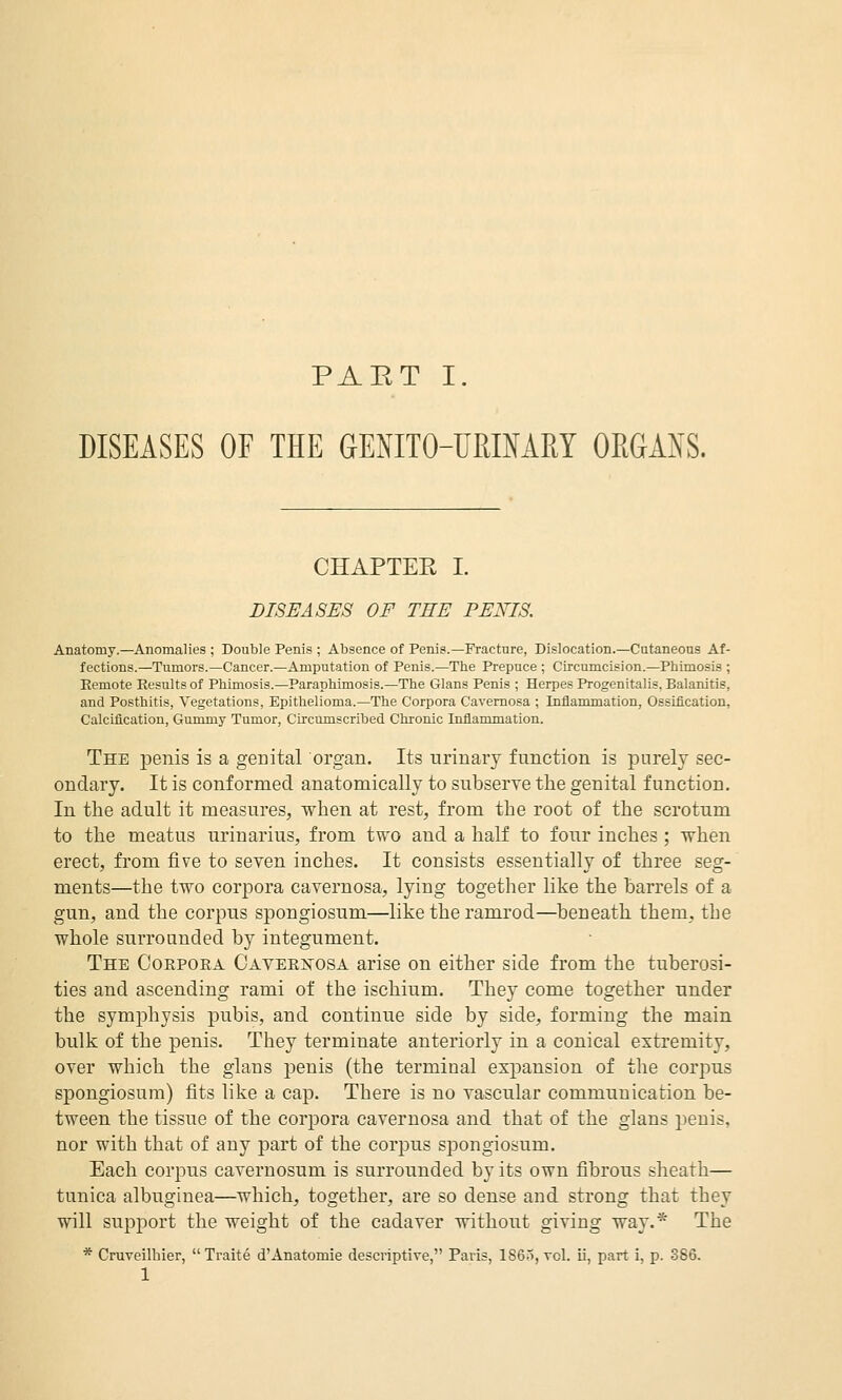 DISEASES OE THE GENITO-URIMRY OEGAXS. CHAPTEE I. DISEASES OF THE PERIS. Anatomy.—Anomalies ; Double Penis ; Absence of Penis.—Fracture, Dislocation.—Cutaneons Af- fections.—Tumors.—Cancer.—Amputation of Penis.—The Prepuce ; Circumcision.—Phimosis ; Remote Results of Phimosis.—Paraphimosis.—The Glans Penis ; Herpes Progenitalis, Balanitis, and Posthitis, Vegetations, Epithelioma.—The Corpora Cavernosa ; Inflammation, Ossification, Calcification, Gummy Tumor, Circumscribed Chronic Inflammation. The penis is a genital organ. Its urinary function is purely sec- ondary. It is conformed anatomically to subserve the genital function. In the adult it measures, when at rest, from the root of the scrotum to the meatus urinarius, from two and a half to four inches ; when erect, from five to seven inches. It consists essentially of three seg- ments—the two corpora cavernosa, lying together like the barrels of a gun, and the corpus spongiosum—like the ramrod—beneath them, the whole surrounded by integument. The Corpora Caveristosa arise on either side from the tuberosi- ties and ascending rami of the ischium. They come together under the symphysis pubis, and continue side by side, forming the main bulk of the penis. They terminate anteriorly in a conical extremity, over which the glans jDcnis (the terminal expansion of the corpus spongiosum) fits like a cap. There is no vascular communication be- tween the tissue of the corpora cavernosa and that of the glans penis, nor with that of any part of the corpus spongiosum. Each corpus cavernosum is surrounded by its own fibrous sheath— tunica albuginea—which, together, are so dense and strong that they will support the weight of the cadaver without giving way.* The * Cruveilhier, Traite d'Anatomie descriptive, Paris, 1S65, vol. ii, part i, p. 386. 1