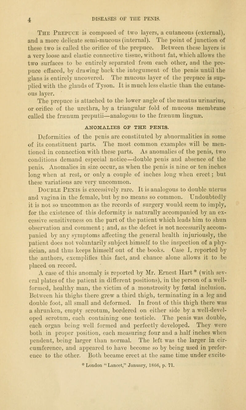 The Prepuce is composed of two layers, a cutaneous (external), and a more delicate semi-mucous (internal). The point of junctiou of these two is called the orifice of the prepuce. Between these layers is a very loose aaid elastic connective tissue, without fat, which allows the two surfaces to be entirely sciiarated from each other, and the pre- puce effaced, by drawing back the integument of the penis until the glans is entirely uncovered. The mucous layer of the prepuce is sup- plied with the glands of Tyson. It is much less clastic than the cutane- ous layer. The prepuce is attached to the lower angle of the meatus urinarius, or orifice of the urethra, by a triangular fold of mucous membrane called the frajuum preputii—analogous to the fra?uum lingua?. ANOMALIES OF THE PENIS. Deformities of the penis are constituted by abnormalities in some of its constituent parts. The most common examples will be men- tioned in connection with these parts. As anomalies of the penis, two conditions demand especial notice—double jjenis and absence of the penis. Anomalies in size occur, as when the penis is nine or ten inches long when at rest, or only a couple of inches long when erect; but these variations are very uncommon. Double Penis is excessively rare. It is analogous to double uterus and vagina in the female, but by no means so common. Undoubtedly it is not so uncommon as the records of surgery would seem to imj^ly, for the existence of this deformity is naturally accompanied by an ex- cessive sensitiveness on the part of the patient which leads him to shun observation and comment; and, as the defect is not necessarily accom- panied by any symptoms affecting the general health injuriously, the patient does not voluntarily subject himself to the inspection of a phy- sician, and thus keejis himself out of the books. Case I, reported by the authors, exemplifies this fact, and chance alone allows it to be placed on record. A case of this anomaly is reported by Mr. Ernest Ilart* (with sev- eral plates of the imticnt in different positions), in the person of a well- formed, healthy man, the victim of a monstrosity by foetal inclusion. Between his thighs there gi-ew a third thigh, terminating in a leg and double foot, all small and deformed. In front of this thigh there was a shrunken, empty scrotum, bordered on either side by a well-devel- oped scrotum, each containing one testicle. The joenis was double, each organ being well formed and perfectly developed. They were both in proper j^osition, each measuring four and a half inches when pendent, being larger than normal. The left was the larger in cir- cumference, and appeared to have become so by being used in j^refcr- ence to the other. Both became erect at the same time under excite- * London Lancet, January, 1866, p. 71.