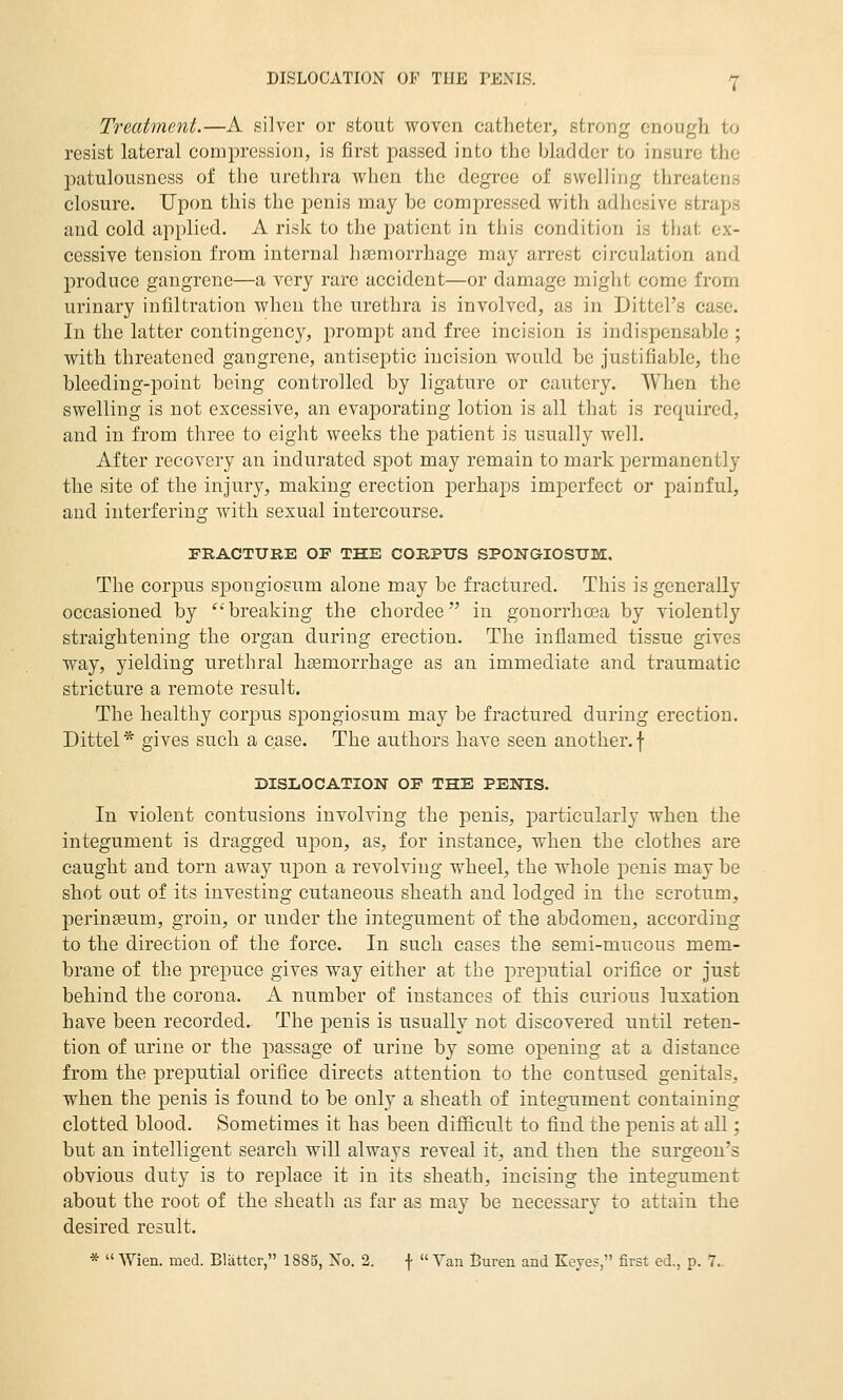 Treatment.—A silver or stout woven catheter, strong enough to resist lateral comj)ression, is first passed into the bladder to insure the patulousness of the urethra when the degree of swelling threatens closure. Upon this the penis may be compressed with adhesive straps and cold applied. A risk to the patient in this condition is that ex- cessive tension from internal hasmorrhage may arrest circulation and produce gangrene—a very rare accident—or damage miglit come from urinary infiltration when the urethra is involved, as in Dittel's case. In the latter contingency, prompt and free incision is indispensable ; with threatened gangrene, antiseptic incision would be justifiable, the bleeding-point being controlled by ligature or cautery. When the swelling is not excessive, an evaporating lotion is all that is required, and in from three to eight weeks the patient is usually well. After recovery an indurated spot may remain to mark permanently the site of the injury, making erection perhaps imperfect or painful, and interfering with sexual intercourse. PRACTUBE OF THE CORPUS SPONGIOSUM. The corpus spongiosum alone may be fractured. This is generally occasioned by ''breaking the chordee in gonorrha3a by violently straightening the organ during erection. The inflamed tissue gives way, yielding urethral haemorrhage as an immediate and traumatic stricture a remote result. The healthy corpus spongiosum may be fractured during erection. Dittel* gives such a case. The authors have seen another, f DISLOCATION OF THE PENTS. In violent contusions involving the jDenis, particularly when the integument is dragged upon, as, for instance, when the clothes are caught and torn away upon a revolving wheel, the whole penis may be shot out of its investing cutaneous sheath and lodged in the scrotum, perinffium, groin, or under the integument of the abdomen, according to the direction of the force. In such cases the semi-mucous mem- brane of the prepuce gives way either at the preputial orifice or just behind the corona. A number of instances of this curious luxation have been recorded. The penis is usually not discovered until reten- tion of urine or the passage of urine by some opening at a distance from the preputial orifice directs attention to the contused genitals, when the penis is found to be only a sheath of integument containing clotted blood. Sometimes it has been difficult to find the penis at all; but an intelligent search will always reveal it, and then the surgeon's obvious duty is to replace it in its sheath, incising the integument about the root of the sheath as far as may be necessary to attain the desired result. * Wien. med. Blatter, 1885, No. 2. f Van Buren and Keyes, first ed., p. 7..