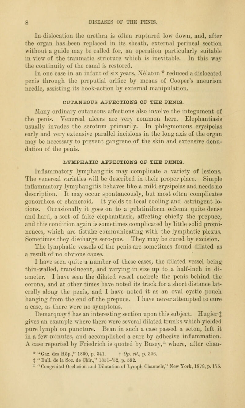 In dislocation tlie urethra is often ruptured low down, and, after the organ has been replaced in its sheath, external perineal section without a guide nuiy bo called for, an operation particularly suitable in view of the traumatic stricture which is inevitable. In this wa}' the continuity of the canal is restored. In one case in an infant of six years, Xelaton * reduced a dislocated penis through the preputial oritice by means of Coo2)er's aneurism needle, assisting its hook-action by external manipulation. CUTANEOUS AFFECTIONS OF THE PENIS. ilany ordinary cutaneous aflfections also involve the integument of the penis. Venereal ulcers are very common here. Elephantiasis usually invades the scrotum primarily. In phlegmonous erysipelas early and very extensive parallel incisions in the long axis of the organ may be necessary to prevent gangrene of the skin and extensive denu- dation of the penis. LYMPHATIC AFFECTIONS OF THE PENIS. Inflammatory lymjihangitis may complicate a Yariety of lesions. The venereal varieties will be described in their projDer i^lacc. Simple inflammatory lymphangitis behaves like a mild erysipelas and needs no description. It may occur spontaneously, but most often complicates gonorrhoea or chancroid. It yields to local cooling and astringent lo- tions. Occasionally it goes on to a gelatiniform oedema quite dense and hard, a sort of false elephantiasis, affecting chiefl}^ the prepuce, and this condition again is sometimes complicated by little solid promi- nences, which are fistula communicating with the lymphatic plexus. Sometimes they discharge sero-pus. They may be cured by excision. The lymi^hatic vessels of the penis are sometimes found dilated as a result of no obvious cause. I have seen quite a number of these cases, the dilated vessel being thin-walled, translucent, and varying in size up to a half-inch in di- ameter. I have seen the dilated vessel encircle the i)enis behind the corona, and at other times have noted its track for a short distance lat- erally along the penis, and I have noted it as an oval cystic pouch hanging from the end of the prepuce. I have never attempted to cure a case, as there were no symptoms. Demarquay f has an interesting section upon this subject. Ilugier J gives an example where there were several dilated trunks which yielded pure lymph on puncture. Bean in such a case passed a seton, left it in a few minutes, and accomj)lished a cure by adhesive inflammation. A case reported by Friedrich is quoted by Busey,*' where, after chan- * Gaz. des H&p., 18.50, p. 341. f Op. cU., p. 306. X Bull, dc la Soc. de Chir., 1851-'')2, p. 592. * Congenital Occlusion and Dilatation of Lymph Channels, New York, 1878, p. 175.