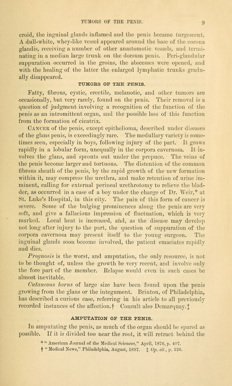 croid, the inguinal glands inflamed and the penis became turgesccnt. A dull-white, whoy-likc vessel appeared around the base of the corona glandis, receiving a number of other anastomotic vessels, and termi- nating in a median large trunk on the dorsum penis. Peri-glandular suppuration occurred in the groins, the abscesses were opened, and with the healing of the latter the enlarged lymphatic trunks gradu- ally disappeared. TUMORS OF THE PENIS. Fatty, fibrous, cystic, erectile, melanotic, and other tumors are occasionally, but very rarely, found on the i^enis. Their removal is a question of Judgment involving a recognition of the function of the penis as an intromittent organ, and the possible loss of this function from the formation of cicatrix. Cancee of the penis, except epithelioma, described under diseases of the glans penis, is exceedingly rare. The medullary variety is some- times seen, especially in boys, following injury of the part. It grows rapidly in a lobular form, unequally in the corpora cavernosa. It in- volves the glans, and sprouts out under the prepuce. The veins of the penis become larger and tortuous. The distention of the common fibrous sheath of the penis, by the rapid growth of the new formation within it, may compress the urethra, and make retention of urine im- minent, calling for external perineal urethrotomy to relieve the blad- der, as occurred in a case of a boy under the charge of Dr. Weir,* at St. Luke's Hospital, in this city. The pain of this form of cancer is severe. Some of the bulging prominences along the penis are very soft, and give a fallacious impression of fluctuation, which is very marked. Local heat is increased, and, as the disease may develop not long after injury to the part, the question of suppuration of the corpora cavernosa may present itself to the young surgeon. The inguinal glands soon become involved, the patient emaciates rapidly and dies. Prognosis is the worst, and amputation, the only resource, is not to be thought of, unless the growth be very recent, and involve only the fore part of the member. Eelapse would even in such cases be almost inevitable. Cutaneous horns of large size have been found upon the penis growing from the glans or the integument. Brinton, of Philadelphia, has described a curious case, referring in his article to all previously recorded instances of the affection, f Consult also Demarquay. J AMPUTATION OF THE PENIS. In amputating the penis, as much of the organ should be spared as possible. If it is divided too near the root, it will retract behind the *  American Journal of the Medical Sciences, April, 1876, p. 407. f  Medical News, Philadelphia, August, 18S7. % Op. cit., p. 326.