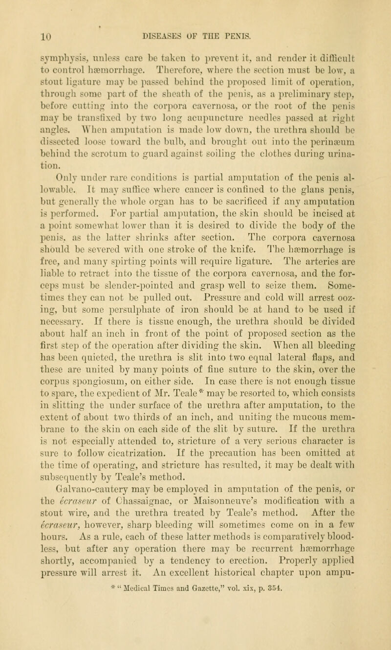 sympli3'sis, unless care be taken to prevent it, and render it diflScult to control haemorrhage. Therefore, where the section must be low, a stout ligature may be passed behind the proposed limit of operation, through some part of the sheath of the penis, as a preliminary step, before cutting into the corpora cavernosa, or the root of the penis may be transfixed by two long acujnincture needles passed at right angles. When amputation is made low down, the urethra should be dissected loose toward the bulb, and brought out into the perineum behind the scrotum to guard against soiling the clothes during urina- tion. Only under rare conditions is partial amputation of the penis al- lowable. It may sutUce where cancer is confined to the glans penis, but generally the whole organ has to be sacrificed if any amputation is performed. For partial amputation, the skin should be incised at a point somewhat lower than it is desired to divide the body of the penis, as the latter shrinks after section. The corpora cavernosa should be severed with one stroke of the knife. The haemorrhage is free, and many spirting points will require ligature. The arteries are liable to retract into the tissue of the corpora cavernosa, and the for- ceps must be slender-pointed and grasp well to seize them. Some- times they can not be pulled out. Pressure and cold will arrest ooz- ing, but some persulphate of iron should be at hand to be used if necessary. If there is tissue enough, the urethra should be divided about half an inch in front of the point of j)roposed section as the first step of the operation after dividing the skin. When all bleeding has been quieted, the urethra is slit into two equal lateral flaps, and these are united by many points of fine suture to the skin, over the corpus spongiosum, on either side. In case there is not enough tissue to spare, the expedient of Mr. Teale* may be resorted to, which consists in slitting the under surface of the uretlira after amputation, to the extent of about two thirds of an inch, and uniting the mucous mem- brane to the skin on each side of the slit by suture. If the urethra is not especially attended to, stricture of a very serious character is sure to follow cicatrization. If the precaution has been omitted at the time of operating, and stricture has resulted, it may be dealt with subsequently by Teale's method. Galvano-cautery may be employed in amputation of the penis, or the ecraseur of Chassaignac, or Maisonneuve's modification with a stout wire, and the urethra treated by Teale's method. After the ecraseur, however, sharp bleeding will sometimes come on in a few hours. As a rule, each of these latter methods is comparatively blood- less, but after any operation there may be recurrent hremorrhage shortly, accompanied by a tendency to erection. Properly applied pressure will arrest it. An excellent historical chapter upon ampu- * ilcdical Times and Gazette, vol. xix, p. 354.