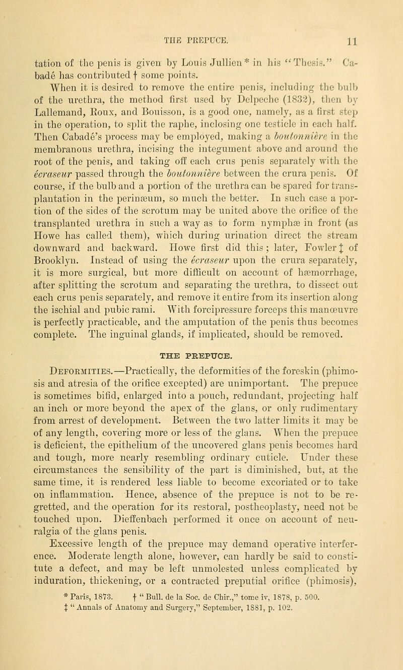 tation of the penis is given by Louis Jullicn* in ]iis '^Tlicsis. Cu- badc has contributed f some points. When it is desired to remove the entire penis, including the bulb of the urethra, the method first used by Delpcche (1832), then by Lallemand, Roux, and Bouisson, is a good one, namely, as a first step in the operation, to split the raphe, inclosing one testicle in each half. Then Cabade's process may be employed, making a houtonniere in the membranous urethra^ incising the integument above and around the root of the penis, and taking ofl: each crus penis separately with the ecraseur passed through the boutonnure between the crura penis. Of course, if the bulb and a portion of the urethra can be spared for trans- plantation in the perinseum, so much the better. In such case a por- tion of the sides of the scrotum may be united above the orifice of the transplanted urethra in such a way as to form nymphse in front (as Howe has called them), which during urination direct the stream downward and backward. Howe first did this; later. Fowler J of Brooklyn. Instead of using the ecraseur upon the crura sejoarately, it is more surgical, but more difficult on account of hasmorrhage, after sjDlitting the scrotum and separating the urethra, to dissect out each crus penis separately, and remove it entire from its insertion along the ischial and pubic rami. With forcipressure forcejos this manoeuvre is perfectly practicable, and the amputation of the penis thus becomes complete. The inguinal glands, if implicated, should be removed. THE PEEPXTCE. Defoemities.—Practically, the deformities of the foreskin (phimo- sis and atresia of the orifice excepted) are unimportant. The prepuce is sometimes bifid, enlarged into a pouch, redundant, projecting half an inch or more beyond the apex of the glans, or only rudimentary from arrest of develojiment. Between the two latter limits it may be of any length, covering more or less of the glans. When the prepuce is deficient, the epithelium of the uncovered glans penis becomes hard and tough, more nearly resembling ordinary cuticle. Under these circumstances the sensibility of the part is diminished, but, at the same time, it is rendered less liable to become excoriated or to take on inflammation. Hence, absence of the prepuce is not to be re- gretted, and the operation for its restoral, postheoplasty, need not be touched upon. Dieffenbach performed it once on account of neu- ralgia of the glans penis. Excessive length of the prei)uce may demand operative interfer- ence. Moderate length alone, however, can hardly be said to consti- tute a defect, and may be left unmolested unless complicated by induration, thickening, or a contracted preputial orifice (phimosis), * Paris, 1873. f  Bull, de la Soc. de Chir., tome iv, 187S, p. 500. X Annals of Anatomy and Surgery, September, 1881, p. 102.