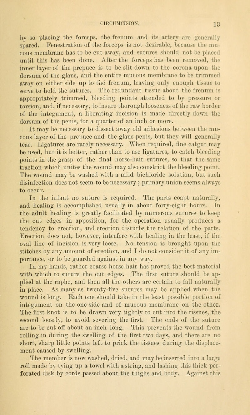 by so placing the forceps, the frcnum and its artery arc generally spared. Fenestration of the forceps is not desirable, because the mu- cous membrane has to be cut away, and sutures should not be placed until this has been done. After the forceps has been removed, the inner layer of the prepuce is to be slit down to the corona upon the dorsum of the glans, and the entire mucous membrane to be trimmed away on either side up to the frenum, leaving only enough tissue to serve to hold the sutures. The redundant tissue about the frenum is appropriately trimmed, bleeding points attended to by pressure or torsion, and, if necessary, to insure thorough looseness of the raw border of the integument, a liberating incision is made directly down the dorsum of the penis, for a quarter of an inch or more. It may be necessary to dissect away old adhesions between the mu- cous layer of the prepuce and the glans penis, but they will generally tear. Ligatures are rarely necessary. When required, fine catgut may be used, but it is better, rather than to use ligatures, to catch bleeding points in the grasp of the final horse-hair sutures, so that the same traction which unites the wound may also constrict the bleeding point. The wound may be washed with a mild bichloride solution, but such disinfection does not seem to be necessary ; primary union seems always to occur. In the infant no suture is required. The parts coapt naturally, and healing is accomplished usually in about forty-eight hours. In the adult healing is greatly facilitated by numerous sutures to keep the cut edges in apposition, for the operation usually produces a tendency to erection, and erection disturbs the relation of the j)arts. Erection does not, however, interfere with healing in the least, if the oval line of incision is very loose. No tension is brought upon the stitches by any amount of erection, and I do not consider it of any im- portance, or to be guarded against in any way. In my hands, rather coarse horse-hair has proved the best material with which to suture the cut edges. The first suture should be ap- plied at the raphe, and then all the others are certain to fall naturally in place. As many as twenty-five sutures may be applied when the wound is long. Each one should take in the least possible portion of integument on the one side and of mucous membrane on the other. The first knot is to be drawn very tightly to cut into the tissues, the second loosely, to avoid severing the first. The ends of the suture are to be cut off about an inch long. This prevents the wound from rolling in during the swelling of the first two days, and there are no short, sharp little points left to prick the tissues during the displace- ment caused by swelling. The member is now washed, dried, and may be inserted into a large roll made by tying up a towel with a string, and lashing this thick jDer- forated disk by cords passed about the thighs and body. Against this