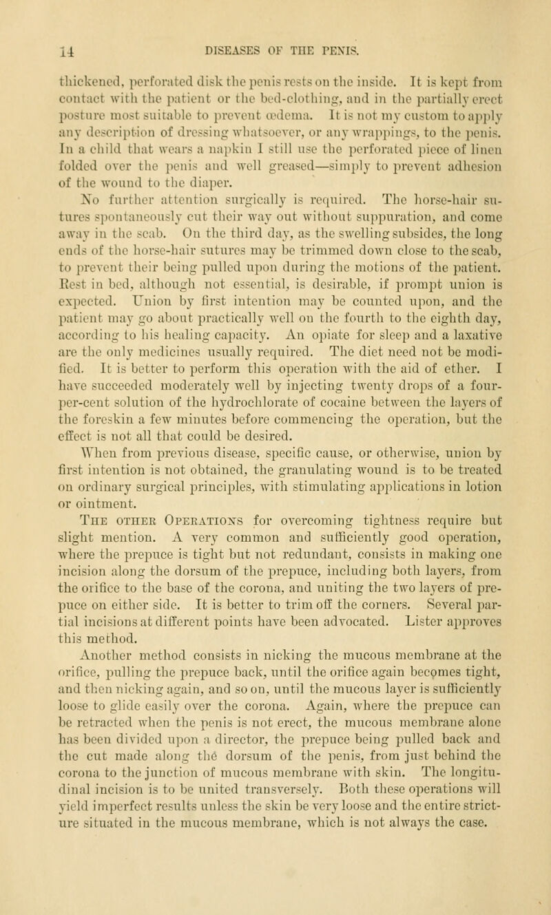 thickened, perforated disk the penis rests on the inside. It is kept from contact with the patient or the bed-clothing, and in the partially erect joostnre most suitable to prevent oedema. It is not my custom to apply any description of dressing whatsoever, or any wrappings, to the penis. In a child that wears a napkin I still use the perforated piece of lineu folded over the penis and well greased—simply to prevent adhesion of the wound to the diaper. No further attention surgically is required. The horse-hair su- tures spontaneously cut their way out without suppuration, and come away in the scab. On the third day, as the swelling subsides, the long ends of the horse-hair sutures may be trimmed down close to the scab, to prevent their being pulled upon during the motions of the patient. Eest in bed, although not essential, is desirable, if prompt union is expected. Union by first intention may be counted upon, and the patient may go about practically well on the fourth to the eighth day, according to his healing capacity. An opiate for sleep and a laxative are the only medicines usually required. The diet need not be modi- fied. It is better to perform this operation with the aid of ether. I have succeeded moderately well by injecting twenty drops of a four- per-cent solution of the hydrochlorate of cocaine between the layers of the foreskin a few minutes before commencing the operation, but the effect is not all that could be desired. When from previous disease, specific cause, or otherwise, union by first intention is not obtained, the granulating wound is to be treated on ordinary surgical principles, with stimulating applications in lotion or ointment. The other Operations for overcoming tightness require but slight mention. A very common and sufficiently good operation, where the prepuce is tight but not redundant, consists in making one incision along the dorsum of the prepuce, including both layers, from the orifice to the base of the corona, and uniting the two layers of pre- puce on either side. It is better to trim off the corners. Several par- tial incisions at different points have been advocated. Lister approves this method. Another method consists in nicking the mucous membrane at the orifice, pulling the prepuce back, until the orifice again becomes tight, and then nicking again, and so on, until the mucous layer is sufficiently loose to glide easily over the corona. Again, where the prepuce can be retracted when the penis is not erect, the mucous membrane alone has been divided upon a director, the prepuce being pulled back and the cut made along th6 dorsum of the penis, from just behind the corona to the junction of mucous membrane with skin. The longitu- dinal incision is to be united transversely. Both these operations will yield imperfect results unless the skin be very loose and the entire strict- ure situated in the mucous membrane, which is not always the case.